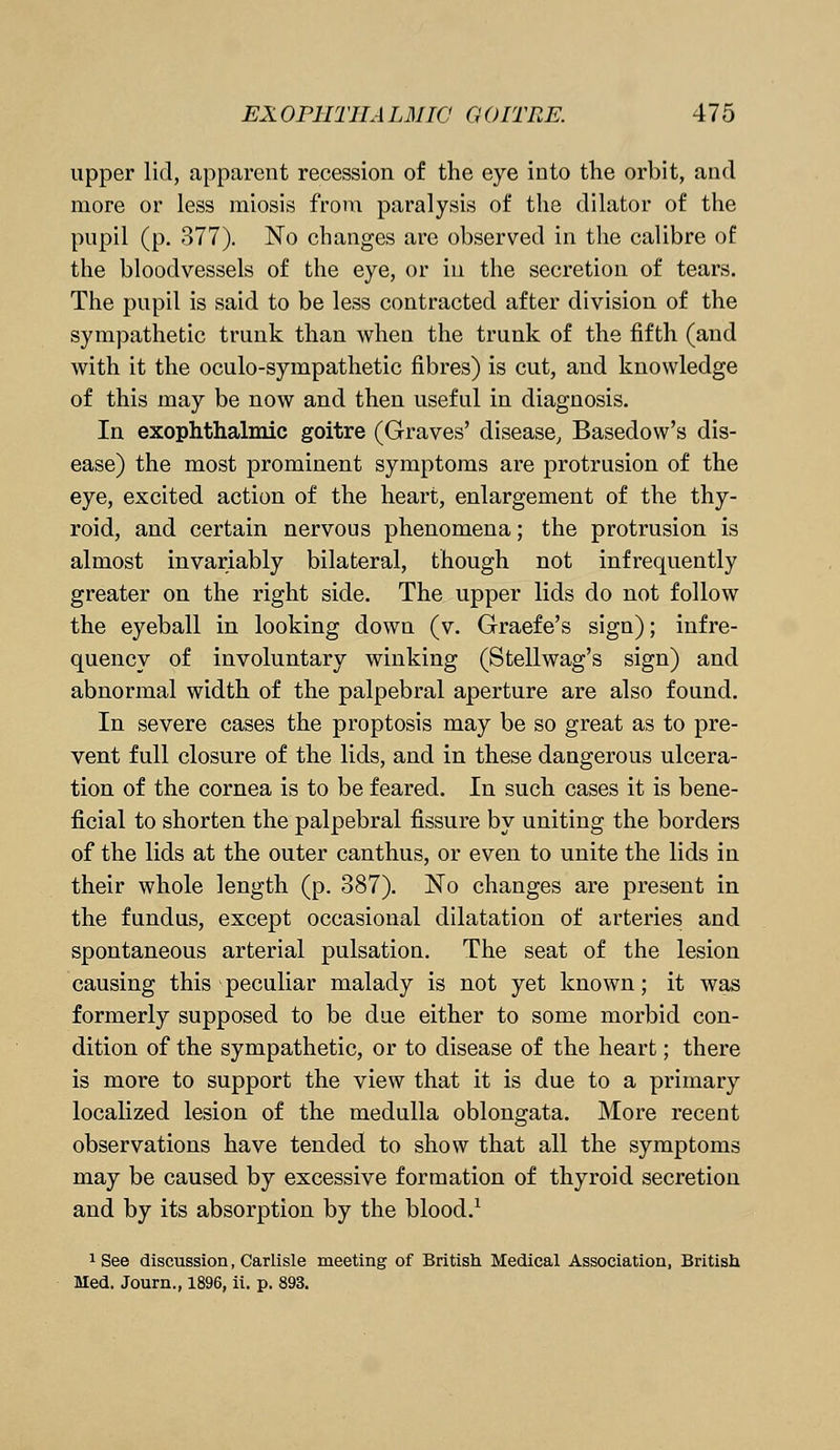 upper lid, apparent recession of the eye into the orbit, and more or less miosis from paralysis of the dilator of the pupil (p. 377). No changes are observed in the calibre of the bloodvessels of the eye, or in the secretion of tears. The pupil is said to be less contracted after division of the sympathetic trunk than when the trunk of the fifth (and with it the oculo-sympathetic fibres) is cut, and knowledge of this may be now and then useful in diagnosis. In exophthalmic goitre (Graves' disease, Basedow's dis- ease) the most prominent symptoms are protrusion of the eye, excited action of the heart, enlargement of the thy- roid, and certain nervous phenomena; the protrusion is almost invariably bilateral, though not infrequently greater on the right side. The upper lids do not follow the eyeball in looking down (v. Graefe's sign); infre- quency of involuntary winking (Stellwag's sign) and abnormal width of the palpebral aperture are also found. In severe cases the proptosis may be so great as to pre- vent full closure of the lids, and in these dangerous ulcera- tion of the cornea is to be feared. In such cases it is bene- ficial to shorten the palpebral fissure by uniting the borders of the lids at the outer canthus, or even to unite the lids in their whole length (p. 387). No changes are present in the fundus, except occasional dilatation of arteries and spontaneous arterial pulsation. The seat of the lesion causing this peculiar malady is not yet known; it was formerly supposed to be due either to some morbid con- dition of the sympathetic, or to disease of the heart; there is more to support the view that it is due to a primary localized lesion of the medulla oblongata. More recent observations have tended to show that all the symptoms may be caused by excessive formation of thyroid secretion and by its absorption by the blood.1 1 See discussion, Carlisle meeting of British Medical Association, British Med. Journ., 1896, ii. p. 893.