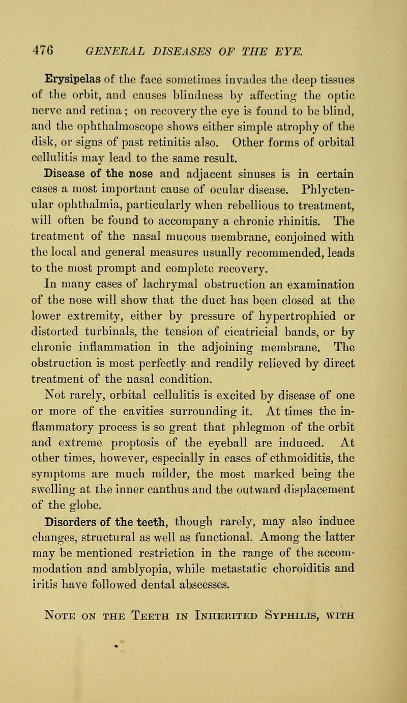 Erysipelas of the face sometimes invades the deep tissues of the orbit, and causes blindness by affecting the optic nerve and retina ; on recovery the eye is found to be blind, and the ophthalmoscope shows either simple atrophy of the disk, or signs of past retinitis also. Other forms of orbital cellulitis may lead to the same result. Disease of the nose and adjacent sinuses is in certain cases a most important cause of ocular disease. Phlycten- ular ophthalmia, particularly when rebellious to treatment, will often be found to accompany a chronic rhinitis. The treatment of the nasal mucous membrane, conjoined with the local and general measures usually recommended, leads to the most prompt and complete recovery. In many cases of lachrymal obstruction an examination of the nose will show that the duct has been closed at the lower extremity, either by pressure of hypertrophied or distorted turbinals, the tension of cicatricial bands, or by chronic inflammation in the adjoining membrane. The obstruction is most perfectly and readily relieved by direct treatment of the nasal condition. Not rarely, orbital cellulitis is excited by disease of one or more of the cavities surrounding it. At times the in- flammatory process is so great that phlegmon of the orbit and extreme proptosis of the eyeball are induced. At other times, however, especially in cases of ethmoiditis, the symptoms are much milder, the most marked being the swelling at the inner canthus and the outward displacement of the globe. Disorders of the teeth, though rarely, may also induce changes, structural as well as functional. Among the latter may be mentioned restriction in the range of the accom- modation and amblyopia, while metastatic choroiditis and iritis have followed dental abscesses. Note on the Teeth in Inherited Syphilis, with