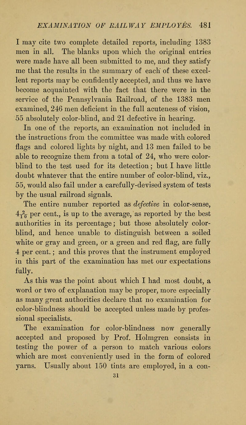 I may cite two complete detailed reports, including 1383 men in all. The blanks upon which the original entries were made have all been submitted to me, and they satisfy me that the results in the summary of each' of these excel- lent reports may be confidently accepted, and thus we have become acquainted with the fact that there were in the service of the Pennsylvania Railroad, of the 1383 men examined, 246 men deficient in the full acuteness of vision, 55 absolutely color-blind, and 21 defective in hearing. In one of the reports, an examination not included in the instructions from the committee was made with colored flags and colored lights by night, and 13 men failed to be able to recognize them from a total of 24, who were color- blind to the test used for its detection; but I have little doubt whatever that the entire number of color-blind, viz., 55, would also fail under a carefully-devised system of tests by the usual railroad signals. The entire number reported as defective in color-sense, 4T\ per cent., is up to the average, as reported by the best authorities in its percentage; but those absolutely color- blind, and hence unable to distinguish between a soiled white or gray and green, or a green and red flag, are fully 4 per cent.; and this proves that the instrument employed in this part of the examination has met our expectations fully. As this was the point about which I had most doubt, a word or two of explanation may be proper, more especially as many great authorities declare that no examination for color-blindness should be accepted unless made by profes- sional specialists. The examination for color-blindness now generally accepted and proposed by Prof. Holmgren consists in testing the power of a person to match various colors which are most conveniently used in the form of colored yarns. Usually about 150 tints are employed, in a con- 31