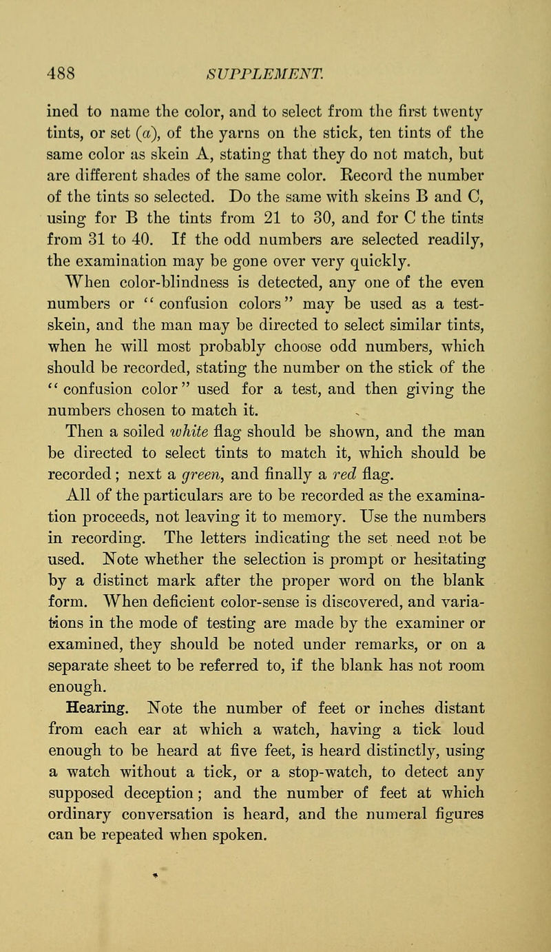 ined to name the color, and to select from the first twenty tints, or set (a), of the yarns on the stick, ten tints of the same color as skein A, stating that they do not match, but are different shades of the same color. Record the number of the tints so selected. Do the same with skeins B and C, using for B the tints from 21 to 30, and for C the tints from 31 to 40. If the odd numbers are selected readily, the examination may be gone over very quickly. When color-blindness is detected, any one of the even numbers or confusion colors may be used as a test- skein, and the man may be directed to select similar tints, when he will most probably choose odd numbers, which should be recorded, stating the number on the stick of the confusion color used for a test, and then giving the numbers chosen to match it. Then a soiled white flag should be shown, and the man be directed to select tints to match it, which should be recorded; next a green, and finally a red flag. All of the particulars are to be recorded as the examina- tion proceeds, not leaving it to memory. Use the numbers in recording. The letters indicating the set need not be used. Note whether the selection is prompt or hesitating by a distinct mark after the proper word on the blank form. When deficient color-sense is discovered, and varia- tions in the mode of testing are made by the examiner or examined, they should be noted under remarks, or on a separate sheet to be referred to, if the blank has not room enough. Hearing. Note the number of feet or inches distant from each ear at which a watch, having a tick loud enough to be heard at five feet, is heard distinctly, using a watch without a tick, or a stop-watch, to detect any supposed deception; and the number of feet at which ordinary conversation is heard, and the numeral figures can be repeated when spoken.