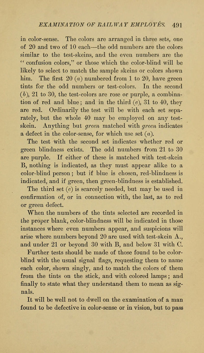 in color-sense. The colors are arranged in three sets, one of 20 and two of 10 each—the odd numbers are the colors similar to the test-skeins, and the even numbers are the  confusion colors, or those which the color-blind will be likely to select to match the sample skeins or colors shown him. The first 20 (a) numbered from 1 to 20, have green tints for the odd numbers or test-colors. In the second (6), 21 to 30, the test-colors are rose or purple, a combina- tion of red and blue; and in the third (c), 31 to 40, they are red. Ordinarily the test will be with each set sepa- rately, but the whole 40 may be employed on any test- skein. Anything but green matched with green indicates a defect in the color-sense, for which use set (a). The test with the second set indicates whether red or green blindness exists. The odd numbers from 21 to 30 are purple. If either of these is matched with test-skein B, nothing is indicated, as they must appear alike to a color-blind person; but if blue is chosen, red-blindness is indicated, and if green, then green-blindness is established. The third set (c) is scarcely needed, but may be used in confirmation of, or in connection with, the last, as to red or green defect. When the numbers of the tints selected are recorded in the proper blank, color-blindness will be indicated in those instances where even numbers appear, and suspicions will arise where numbers beyond 20 are used with test-skein A., and under 21 or beyond 30 with B, and below 31 with C. Further tests should be made of those found to be color- blind with the usual signal flags, requesting them to name each color, shown singly, and to match the colors of them from the tints on the stick, and with colored lamps; and finally to state what they understand them to mean as sig- nals. It will be well not to dwell on the examination of a man found to be defective in color-sense or in vision, but to pass