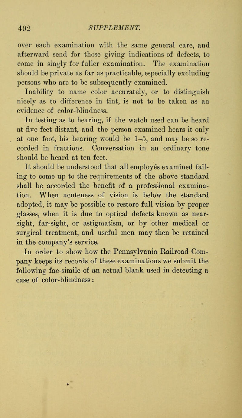 over each examination with the same general care, and afterward send for those giving indications of defects, to come in singly for fuller examination. The examination should be private as far as practicable, especially excluding persons who are to be subsequently examined. Inability to name color accurately, or to distinguish nicely as to difference in tint, is not to be taken as an evidence of color-blindness. In testing as to hearing, if the watch used can be heard at five feet distant, and the person examined hears it only at one foot, his hearing would be 1-5, and may be so re- corded in fractions. Conversation in an ordinary tone should be heard at ten feet. It should be understood that all employes examined fail- ing to come up to the requirements of the above standard shall be accorded the benefit of a professional examina- tion. When acuteness of vision is below the standard adopted, it may be possible to restore full vision by proper glasses, when it is due to optical defects known as near- sight, far-sight, or astigmatism, or by other medical or surgical treatment, and useful men may then be retained in the company's service. In order to show how the Pennsylvania Railroad Com- pany keeps its records of these examinations we submit the following fac-simile of an actual blank used in detecting a case of color-blindness: