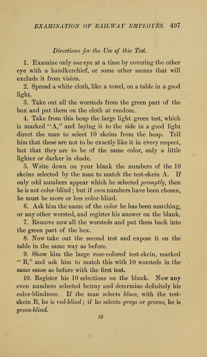 Directions for the Use of this Test. 1. Examine only one eye at a time by covering the other eye with a handkerchief, or some other means that will exclude it from vision. 2. Spread a white cloth, like a towel, on a table in a good light. 3. Take out all the worsteds from the green part of the box and put them on the cloth at random. 4. Take from this heap the large light green test, which is marked A, and laying it to the side in a good light direct the man to select 10 skeins from the heap. Tell him that these are not to be exactly like it in every respect, but that they are to be of the same color, only a little lighter or darker in shade. 5. Write down on your blank the numbers of the 10 skeins selected by the man to match the test-skein A. If only odd numbers appear which he selected promptly, then he is not color-blind ; but if even numbers have been chosen, he must be more or less color-blind. 6. Ask him the name of the color he has been matching, or any other worsted, and register his answer on the blank. 7. Remove now all the worsteds and put them back into the green part of the box. 8. Now take out the second test and expose it on the table in the same way as before. 9. Show him the large rose-colored test-skein, marked  B, and ask him to match this with 10 worsteds in the same sense as before with the first test. 10. Register his 10 selections on the blank. Now any even numbers selected betray and determine definitely his color-blindness. If the man selects blues, with the test- skein B, he is red-blind; if he selects grays or greens, he is green-blind. 32