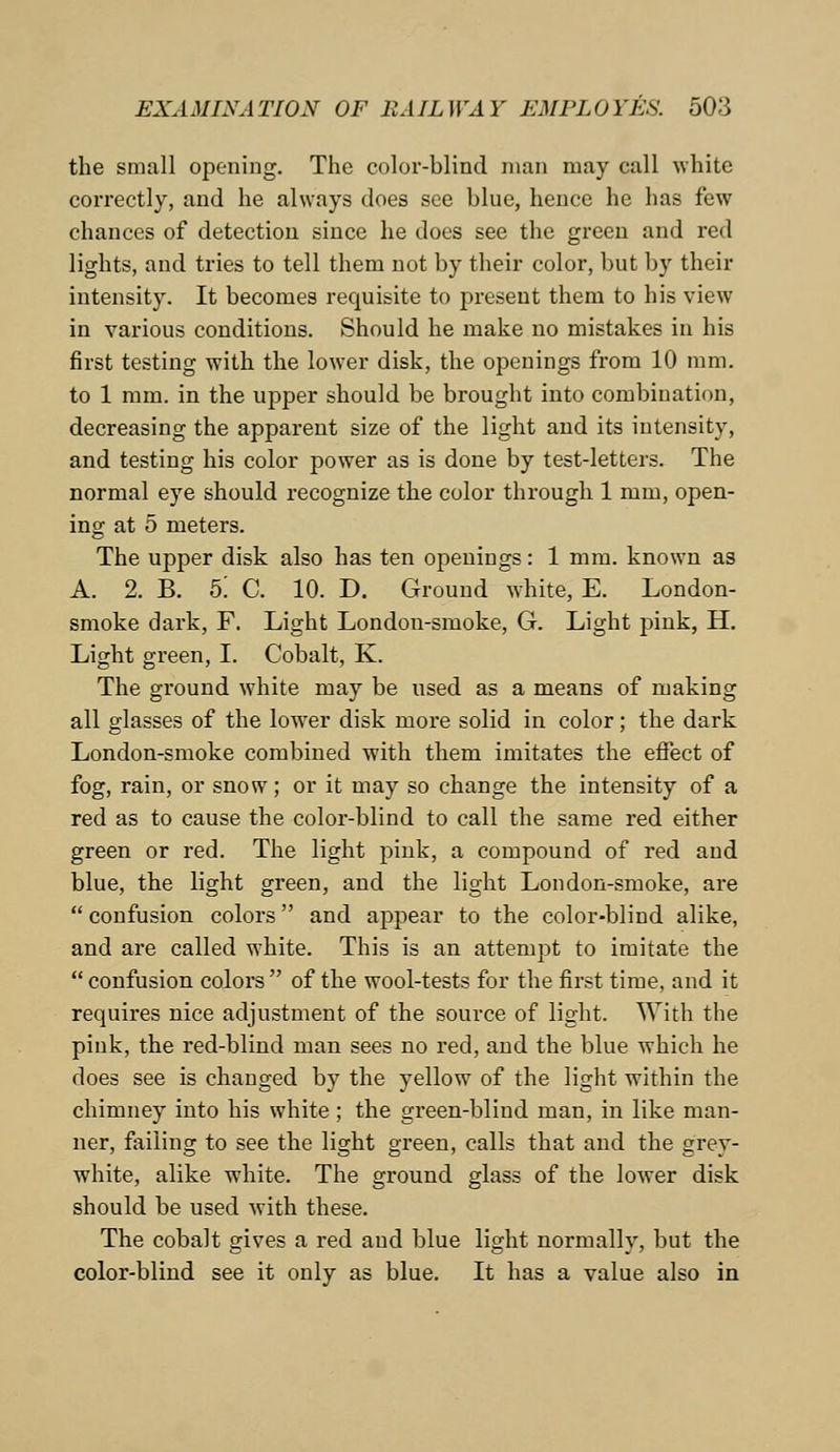 the small opening. The color-blind man may call white correctly, and he always does see blue, hence he has few chances of detection since he does see the green and red lights, and tries to tell them not by their color, but by their intensity. It becomes requisite to present them to his view in various conditions. Should he make no mistakes in his first testing with the lower disk, the openings from 10 mm. to 1 mm. in the upper should be brought into combination, decreasing the apparent size of the light and its intensity, and testing his color power as is done by test-letters. The normal eye should recognize the color through 1 mm, open- ing at 5 meters. The upper disk also has ten openings: 1 mm. known as A. 2. B. 5! C. 10. D. Ground white, E. London- smoke dark, F. Light London-smoke, G. Light pink, H. Light green, I. Cobalt, K. The ground white may be used as a means of making all glasses of the hrwer disk more solid in color; the dark London-smoke combined with them imitates the effect of fog, rain, or snow; or it may so change the intensity of a red as to cause the color-blind to call the same red either green or red. The light pink, a compound of red and blue, the light green, and the light London-smoke, are  confusion colors and appear to the color-blind alike, and are called white. This is an attempt to imitate the  confusion colors  of the wool-tests for the first time, and it requires nice adjustment of the source of light. With the pink, the red-blind man sees no red, and the blue which he does see is changed by the yellow of the light within the chimney into his white; the green-blind man, in like man- ner, failing to see the light green, calls that and the grey- white, alike white. The ground glass of the lower disk should be used with these. The cobalt gives a red aud blue light normally, but the color-blind see it only as blue. It has a value also in