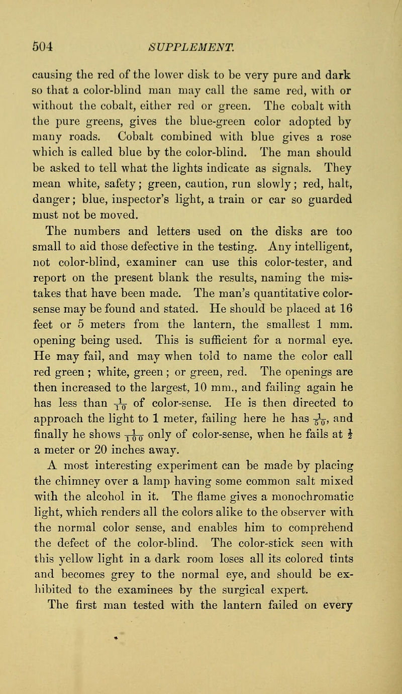 causing the red of the lower disk to be very pure and dark so that a color-blind man may call the same red, with or without the cobalt, either red or green. The cobalt with the pure greens, gives the blue-green color adopted by many roads. Cobalt combined with blue gives a rose which is called blue by the color-blind. The man should be asked to tell what the lights indicate as signals. They mean white, safety; green, caution, run slowly; red, halt, danger; blue, inspector's light, a train or car so guarded must not be moved. The numbers and letters used on the disks are too small to aid those defective in the testing. Any intelligent, not color-blind, examiner can use this color-tester, and report on the present blank the results, naming the mis- takes that have been made. The man's quantitative color- sense may be found and stated. He should be placed at 16 feet or 5 meters from the lantern, the smallest 1 mm. opening being used. This is sufficient for a normal eye. He may fail, and may when told to name the color call red green ; white, green ; or green, red. The openings are then increased to the largest, 10 mm., and failing again he has less than -^ of color-sense. He is then directed to approach the light to 1 meter, failing here he has -^, and finally he shows y^- only of color-sense, when he fails at $ a meter or 20 inches away. A most interesting experiment can be made by placing the chimney over a lamp having some common salt mixed with the alcohol in it. The flame gives a monochromatic light, which renders all the colors alike to the observer with the normal color sense, and enables him to comprehend the defect of the color-blind. The color-stick seen with this yellow light in a dark room loses all its colored tints and becomes grey to the normal eye, and should be ex- hibited to the examinees by the surgical expert. The first man tested with the lantern failed on every