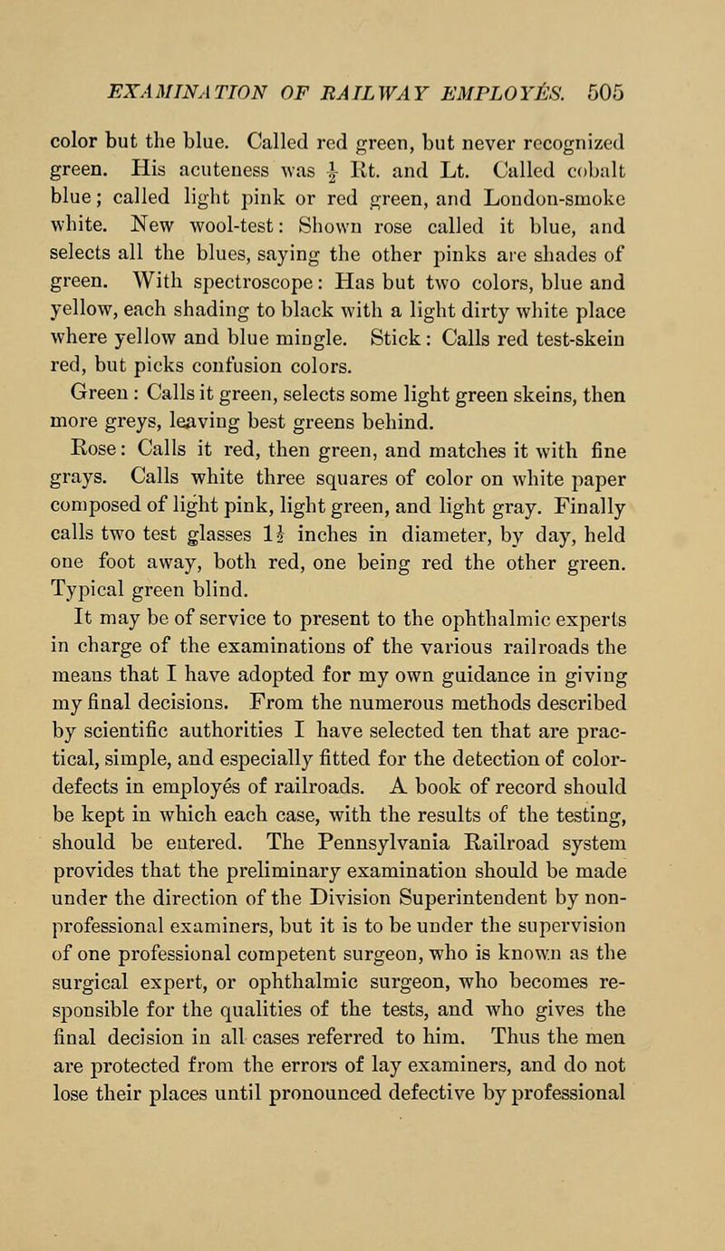 color but the blue. Called red green, but never recognized green. His acuteness was £ Rt. and Lt. Called cobalt blue; called light pink or red green, and London-smoke white. New wool-test: Shown rose called it blue, and selects all the blues, saying the other pinks are shades of green. With spectroscope: Has but two colors, blue and yellow, each shading to black with a light dirty white place where yellow and blue mingle. Stick: Calls red test-skein red, but picks confusion colors. Green : Calls it green, selects some light green skeins, then more greys, leaving best greens behind. Rose: Calls it red, then green, and matches it with fine grays. Calls white three squares of color on white paper composed of light pink, light green, and light gray. Finally calls two test glasses H inches in diameter, by day, held one foot away, both red, one being red the other green. Typical green blind. It may be of service to present to the ophthalmic experts in charge of the examinations of the various railroads the means that I have adopted for my own guidance in giving my final decisions. From the numerous methods described by scientific authorities I have selected ten that are prac- tical, simple, and especially fitted for the detection of color- defects in employes of railroads. A book of record should be kept in which each case, with the results of the testing, should be entered. The Pennsylvania Railroad system provides that the preliminary examination should be made under the direction of the Division Superintendent by non- professional examiners, but it is to be under the supervision of one professional competent surgeon, who is known as the surgical expert, or ophthalmic surgeon, who becomes re- sponsible for the qualities of the tests, and who gives the final decision in all cases referred to him. Thus the men are protected from the errors of lay examiners, and do not lose their places until pronounced defective by professional
