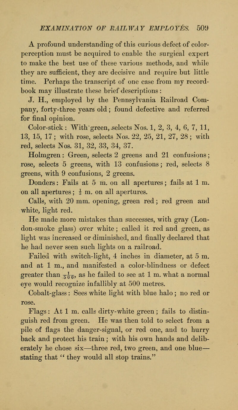 A profound understanding of this curious defect of color- perception must be acquired to enable the surgical expert to make the best use of these various methods, and while they are sufficient, they are decisive and require but little time. Perhaps the transcript of one case from my record- book may illustrate these brief descriptions : J. H., employed by the Pennsylvania Railroad Com- pany, forty-three years old; found defective and referred for final opinion. Color-stick: With green, .selects Nos. 1, 2, 3, 4, 6, 7, 11, 13, 15, 17; with rose, selects Nos. 22, 25, 21, 27, 28 ; with red, selects Nos. 31, 32, 33, 34, 37. Holmgren: Green, selects 2 greens and 21 confusions; rose, selects 5 greens, with 13 confusions; red, selects 8 greens, with 9 confusions, 2 greens. Donders: Fails at 5 m. on all apertures; fails at 1 m. on all apertures; i m. on all apertures. Calls, with 20 mm. opening, green red; red green and white, light red. He made more mistakes than successes, with gray (Lon- don-smoke glass) over white; called it red and green, as light was increased or diminished, aud finally declared that he had never seen such lights on a railroad. Failed with switch-light, 4 inches in diameter, at 5 m. and at 1 m., and manifested a color-blindness or defect greater than -g^, as he failed to see at 1 m. what a normal eye would recognize infallibly at 500 metres. Cobalt-glass : Sees white light with blue halo ; no red or rose. Flags: At 1 m. calls dirty-white green ; fails to distin- guish red from green. He was then told to select from a pile of flags the danger-signal, or red one, and to hurry back and protect his train; with his own hands and delib- erately he chose six—three red, two green, and one blue— stating that  they would all stop trains.