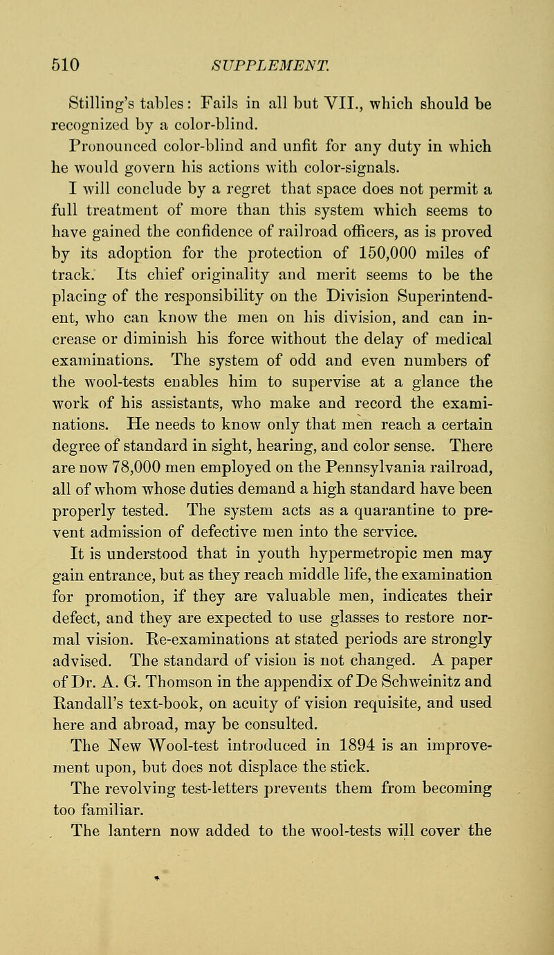 Stilling's tables: Fails in all but VII., which should be recognized by a color-blind. Pronounced color-blind and unfit for any duty in which he would govern his actions with color-signals. I will conclude by a regret that space does not permit a full treatment of more than this system which seems to have gained the confidence of railroad officers, as is proved by its adoption for the protection of 150,000 miles of track. Its chief originality and merit seems to be the placing of the responsibility on the Division Superintend- ent, who can know the men on his division, and can in- crease or diminish his force without the delay of medical examinations. The system of odd and even numbers of the wool-tests enables him to supervise at a glance the work of his assistants, who make and record the exami- nations. He needs to know only that men reach a certain degree of standard in sight, hearing, and color sense. There are now 78,000 men employed on the Pennsylvania railroad, all of whom whose duties demand a high standard have been properly tested. The system acts as a quarantine to pre- vent admission of defective men into the service. It is understood that in youth hypermetropic men may gain entrance, but as they reach middle life, the examination for promotion, if they are valuable men, indicates their defect, and they are expected to use glasses to restore nor- mal vision. Re-examinations at stated periods are strongly advised. The standard of vision is not changed. A paper of Dr. A. G. Thomson in the appendix of De Schweinitz and Randall's text-book, on acuity of vision requisite, and used here and abroad, may be consulted. The New Wool-test introduced in 1894 is an improve- ment upon, but does not displace the stick. The revolving test-letters prevents them from becoming too familiar. The lantern now added to the wool-tests will cover the