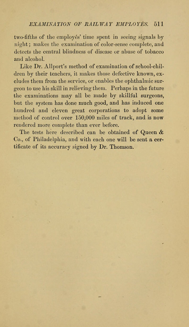 two-fifths of the employes' time spent in seeing signals by night; makes the examination of color-sense complete, and detects the central blindness of disease or abuse of tobacco and alcohol. Like Dr. Allport's method of examination of school-chil- dren by their teachers, it makes those defective known, ex- cludes them from the service, or enables the ophthalmic sur- geon to use his skill in relieving them. Perhaps in the future the examinations may all be made by skillful surgeons, but the system has done much good, and has induced one hundred and eleven great corporations to adopt some method of control over 150,000 miles of track, and. is now rendered more complete than ever before. The tests here described can be obtained of Queen & Co., of Philadelphia, and with each one will be sent a cer- tificate of its accuracy signed by Dr. Thomson.