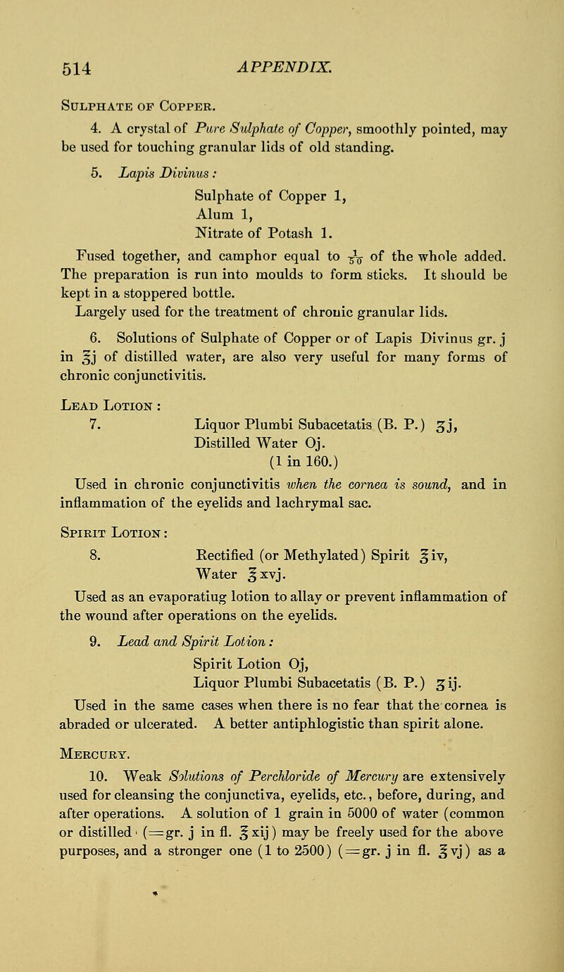 Sulphate of Copper. 4. A crystal of Pure Sulphate of Copper, smoothly pointed, may be used for touching granular lids of old standing. 5. Lapis Divinus: Sulphate of Copper 1, Alum 1, Nitrate of Potash 1. Fused together, and camphor equal to -fa of the whole added. The preparation is run into moulds to form sticks. It should be kept in a stoppered bottle. Largely used for the treatment of chronic granular lids. 6. Solutions of Sulphate of Copper or of Lapis Divinus gr. j in §j of distilled water, are also very useful for many forms of chronic conjunctivitis. Lead Lotion : 7. Liquor Plumbi Subacetatis (B. P.) gj, Distilled Water Oj. (1 in 160.) Used in chronic conjunctivitis when the cornea is sound, and in inflammation of the eyelids and lachrymal sac. Spikit Lotion : 8. Eectified (or Methylated) Spirit § iv, Water ^xvj. Used as an evaporatiug lotion to allay or prevent inflammation of the wound after operations on the eyelids. 9. Lead and Spirit Lotion : Spirit Lotion Oj, Liquor Plumbi Subacetatis (B. P.) gij. Used in the same cases when there is no fear that the cornea is abraded or ulcerated. A better antiphlogistic than spirit alone. Mercury. 10. Weak Solutions of Perchloride of Mercury are extensively used for cleansing the conjunctiva, eyelids, etc., before, during, and after operations. A solution of 1 grain in 5000 of water (common or distilled < (=gr. j in fl. ^ xij) may be freely used for the above purposes, and a stronger one (1 to 2500) (= gr. j in fl. ^ vj) as a