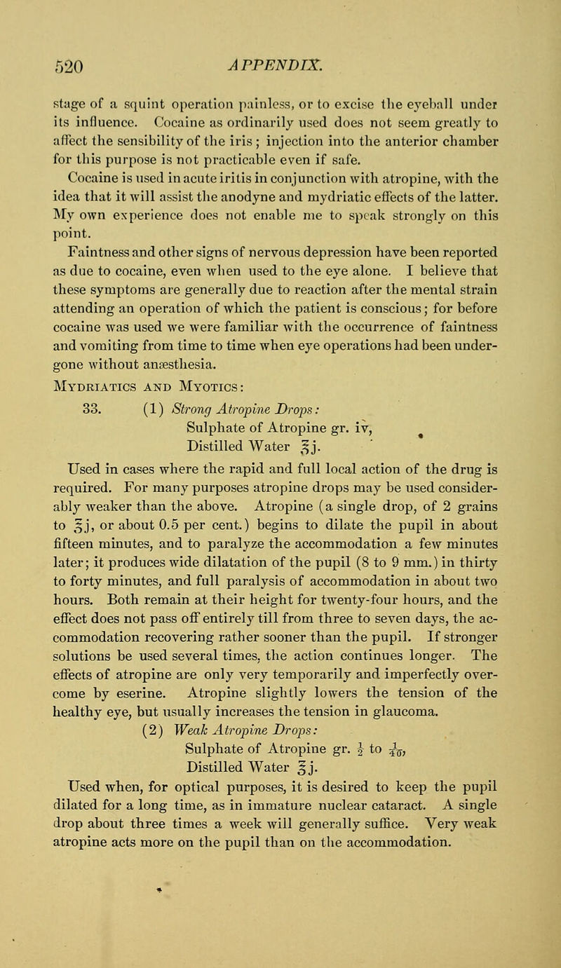 stage of a squint operation painless, or to excise the eyeball under its influence. Cocaine as ordinarily used does not seem greatly to affect the sensibility of the iris ; injection into the anterior chamber for this purpose is not practicable even if safe. Cocaine is used in acute iritis in conjunction with atropine, with the idea that it will assist the anodyne and mydriatic effects of the latter. My own experience does not enable me to speak strongly on this point. Faintness and other signs of nervous depression have been reported as due to cocaine, even when used to the eye alone. I believe that these symptoms are generally due to reaction after the mental strain attending an operation of which the patient is conscious; for before cocaine was used we were familiar with the occurrence of faintness and vomiting from time to time when eye operations had been under- gone without anaesthesia. Mydriatics and Myotics: 33. (1) Strong Atropine Drops : Sulphate of Atropine gr. iv, Distilled Water ^j. Used in cases where the rapid and full local action of the drug is required. For many purposes atropine drops may be used consider- ably weaker than the above. Atropine (a single drop, of 2 grains to 5J, or about 0.5 per cent.) begins to dilate the pupil in about fifteen minutes, and to paralyze the accommodation a few minutes later; it produces wide dilatation of the pupil (8 to 9 mm.) in thirty to forty minutes, and full paralysis of accommodation in about two hours. Both remain at their height for twenty-four hours, and the effect does not pass off entirely till from three to seven days, the ac- commodation recovering rather sooner than the pupil. If stronger solutions be used several times, the action continues longer. The effects of atropine are only very temporarily and. imperfectly over- come by eserine. Atropine slightly lowers the tension of the healthy eye, but usually increases the tension in glaucoma. (2) Weak Atropine Drops: Sulphate of Atropine gr. J to ^, Distilled Water ^j. Used when, for optical purposes, it is desired to keep the pupil dilated for a long time, as in immature nuclear cataract. A single drop about three times a week will generally suffice. Very weak atropine acts more on the pupil than on the accommodation.