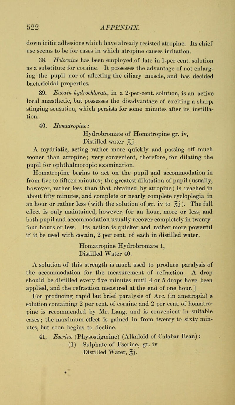 down iritic adhesions which have already resisted atropine. Its chief use seems to be for cases in which atropine causes irritation. 38. Holocaine has been employed of late in 1-per-cent. solution as a substitute for cocaine. It possesses the advantage of not enlarg- ing the pupil nor of affecting the ciliary muscle, and has decided bactericidal properties. 39. Eucain hydrochlorale, in a 2-per-cent. solution, is an active local anaesthetic, but possesses the disadvantage of exciting a sharp, stinging sensation, which persists for some minutes after its instilla- tion. 40. Homatropine: Hydrobromate of Homatropine gr. iv, Distilled water ^j. A mydriatic, acting rather more quickly and passing off much sooner than atropine; very convenient, therefore, for dilating the pupil for ophthalmocopic examination. Homatropine begins to act on the pupil and accommodation in from five to fifteen minutes; the greatest dilatation of pupil (usually, however, rather less than that obtained by atropine) is reached in about fifty minutes, and complete or nearly complete cycloplegia in an hour or rather less (with the solution of gr. iv to ^j). The full effect is only maintained, however, for an hour, more or less, and both pupil and accommodation usually recover completely in twenty- four hours or less. Its action is quicker and rather more powerful if it be used with cocain, 2 per cent, of each in distilled water. Homatropine Hydrobromate 1, Distilled Water 40. A solution of this strength is much used to produce paralysis of the accommodation for the measurement of refraction. A drop should be distilled every five minutes until 4 or 5 drops have been applied, and the refraction measured at the end of one hour.] For producing rapid but brief paralysis of Ace. (in ametropia) a solution containing 2 per cent, of cocaine and 2 per cent, of homatro- pine is recommended by Mr. Lang, and is convenient in suitable cases: the maximum effect is gained in from twenty to sixty min- utes, but soon begins to decline. 41. Eserine (Physostigmine) (Alkaloid of Calabar Bean): (1) Sulphate of Eserine, gi\ iv Distilled Water, ^.j.