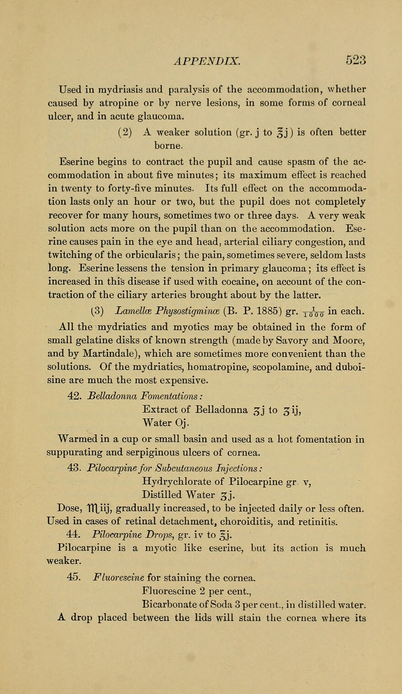 Used in mydriasis and paralysis of the accommodation, whether caused by atropine or by nerve lesions, in some forms of corneal ulcer, and in acute glaucoma. (2) A weaker solution (gr. j to 5 j) is often better borne. Eserine begins to contract the pupil and cause spasm of the ac- commodation in about five minutes; its maximum effect is reached in twenty to forty-five minutes. Its full effect on the accommoda- tion lasts only an hour or two, but the pupil does not completely recover for many hours, sometimes two or three days. A very weak solution acts more on the pupil than on the accommodation. Ese- rine causes pain in the eye and head, arterial ciliary congestion, and twitching of the orbicularis; the pain, sometimes severe, seldom lasts long. Eserine lessens the tension in primary glaucoma; its effect is increased in this disease if used with cocaine, on account of the con- traction of the ciliary arteries brought about by the latter. (3) Lamellce Physostigmince (B. P. 1885) gr. xinre m each. All the mydriatics and myotics may be obtained in the form of small gelatine disks of known strength (made by Savory and Moore, and by Martindale), which are sometimes more convenient than the solutions. Of the mydriatics, homatropine, scopolamine, and duboi- sine are much the most expensive. 42. Belladonna Fomentations: Extract of Belladonna gj to ^ij, Water Oj. Warmed in a cup or small basin and used as a hot fomentation in suppurating and serpiginous ulcers of cornea. 43. Pilocarpine for Subcutaneous Injections: Hydrychlorate of Pilocarpine gr. v, Distilled Water 3J. Dose, TTtiij, gradually increased, to be injected daily or less often. Used in cases of retinal detachment, choroiditis, and retinitis. 44. Pilocarpine Drops, gr. iv to ^j. Pilocarpine is a myotic like eserine, but its action is much weaker. 45. Fluorescine for staining the cornea. Fluorescine 2 per cent., Bicarbonate of Soda 3 per cent., in distilled water. A drop placed between the lids will stain the cornea where its