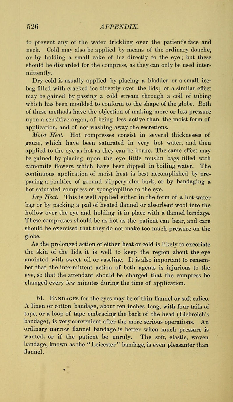 to prevent any of the water trickling over the patient's face and neck. Cold may also be applied by means of the ordinary douche, or by holding a small cake of ice directly to the eye; but these should be discarded for the compress, as they can only be used inter- mittently. Dry cold is usually applied by placing a bladder or a small ice- bag filled with cracked ice directly over the lids; or a similar effect may be gained by passing a cold stream through a coil of tubing which has been moulded to conform to the shape of the globe. Both of these methods have the objection of making more or less pressure upon a sensitive organ, of being less active than the moist form of application, and of not washing away the secretions. Moist Heat. Hot compresses consist in several thicknesses of gauze, which have been saturated in very hot water, and then applied to the eye as hot as they can be borne. The same effect may be gained by placing upon the eye little muslin bags filled with camomile flowers, which have been dipped in boiling water. The continuous application of moist heat is best .accomplished by pre- paring a poultice of ground slippery-elm bark, or by bandaging a hot saturated compress of spongiopiline to the eye. Dry Heat. This is well applied either in the form of a hot-water bag or by packing a pad of heated flannel or absorbent wool into the hollow over the eye and holding it in place with a flannel bandage. These compresses should be as hot as the patient can bear, and care should be exercised that they do not make too much pressure on the globe. As the prolonged action of either heat or cold is likely to excoriate the skin of the lids, it is well to keep the region about the eye anointed with sweet oil or vaseline. It is also important to remem- ber that the intermittent action of both agents is injurious to the eye, so that the attendant should be charged that the compress be changed every few minutes during the time of application. 51. Bandages for the eyes may be of thin flannel or soft calico. A linen or cotton bandage, about ten inches long, with four tails of tape, or a loop of tape embracing the back of the head (Liebreich's bandage), is very convenient after the more serious operations. An ordinary narrow flannel bandage is better when much pressure is wanted, or if the patient be unruly. The soft, elastic, woven bandage, known as the Leicester bandage, is even pleasanter than flannel.