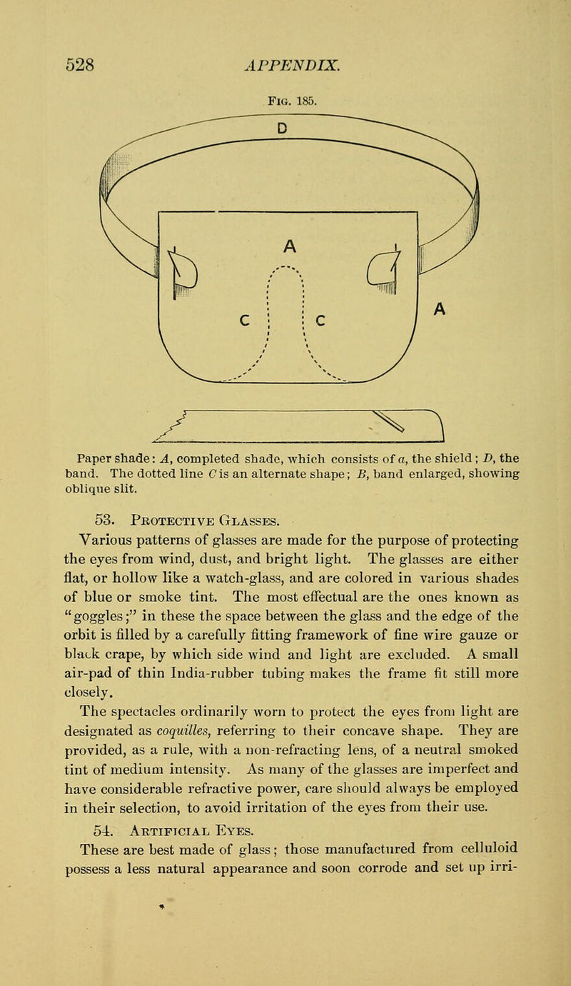 Fig. 185. ^^ Paper shade: A, completed shade, which consists of a, the shield ; D, the band. The dotted line Cis an alternate shape; B, band enlarged, showing oblique slit. 53. Protective Glasses. Various patterns of glasses are made for the purpose of protecting the eyes from wind, dust, and bright light. The glasses are either flat, or hollow like a watch-glass, and are colored in various shades of blue or smoke tint. The most effectual are the ones known as goggles; in these the space between the glass and the edge of the orbit is filled by a carefully fitting framework of fine wire gauze or black crape, by which side wind and light are excluded. A small air-pad of thin India-rubber tubing makes the frame fit still more closely. The spectacles ordinarily worn to protect the eyes from light are designated as coquilles, referring to their concave shape. They are provided, as a rule, with a non-refracting lens, of a neutral smoked tint of medium intensity. As many of the glasses are imperfect and have considerable refractive power, care should always be employed in their selection, to avoid irritation of the eyes from their use. 54. Artificial Eyes. These are best made of glass; those manufactured from celluloid possess a less natural appearance and soon corrode and set up irri-