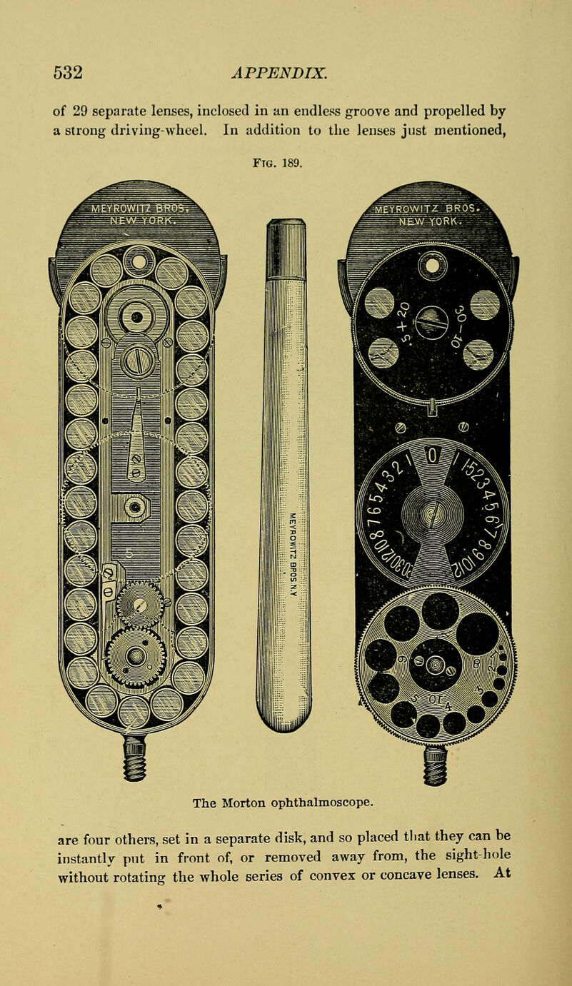 of 29 separate lenses, inclosed in an endless groove and propelled by a strong driving-wheel. In addition to the lenses just mentioned, Fig. 189. The Morton ophthalmoscope. are four others, set in a separate disk, and so placed tliat they can be instantly put in front of, or removed away from, the sight-hole without rotating the whole series of convex or concave lenses. At