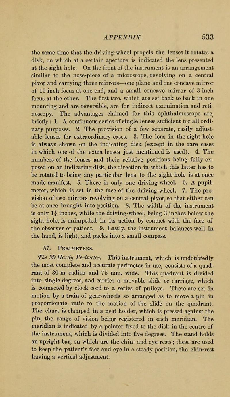 the same time that the driving-wheel propels the lenses it rotates a disk, on which at a certain aperture is indicated the lens presented at the sight-hole. On the front of the instrument is an arrangement similar to the nose-piece of a microscope, revolving on a central pivot and carrying three mirrors—one plane and one concave mirror of 10-inch focus at one end, and a small concave mirror of 3-inch focus at the other. The first two, which are set back to back in one mounting and are reversible, are for indirect examination and reti- noscopy. The advantages claimed for this ophthalmoscope are briefly: 1. A continuous series of single lenses sufficient for all ordi- nary purposes. 2. The provision of a few separate, easily adjust- able lenses for extraordinary cases. 3. The lens in the sight-hole is always shown on the indicating disk (except in the rare cases in which one of the extra lenses just mentioned is used). 4. The numbers of the lenses and their relative positions being fully ex- posed on an indicating disk, the direction in which this latter has to be rotated to bring any particular lens to the sight-hole is at once made manifest. 5. There is only one driving-wheel. 6. A pupil- meter, which is set in the face of the driving-wheel. 7. The pro- vision of two mirrors revolving on a central pivot, so that either can be at once brought into position. 8. The width of the instrument is only 1^ inches, while the driving-wheel, being 3 inches below the sight-hole, is unimpeded in its action by contact with the face of the observer or patient. 9. Lastly, the instrument balances well in the hand, is light, and packs into a small compass. 57. Perimeters. The McHardy Perimeter. This instrument, which is undoubtedly the most complete and accurate perimeter in use, consists of a quad- rant of 30 m. radius and 75 mm. wide. This quadrant is divided into single degrees, and carries a movable slide or carriage, which is connected by clock cord to a series of pulleys. These are set in motion by a train of gear-wheels so arranged as to move a pin in proportionate ratio to the motion of the slide on the quadrant. The chart is clamped in a neat holder, which is pressed against the pin, the range of vision being registered in each meridian. The meridian is indicated by a pointer fixed to the disk in the centre of the instrument, which is divided into five degrees. The stand holds an upright bar, on which are the chin- and eye-rests; these are used to keep the patient's face and eye in a steady position, the chin-rest having a vertical adjustment.
