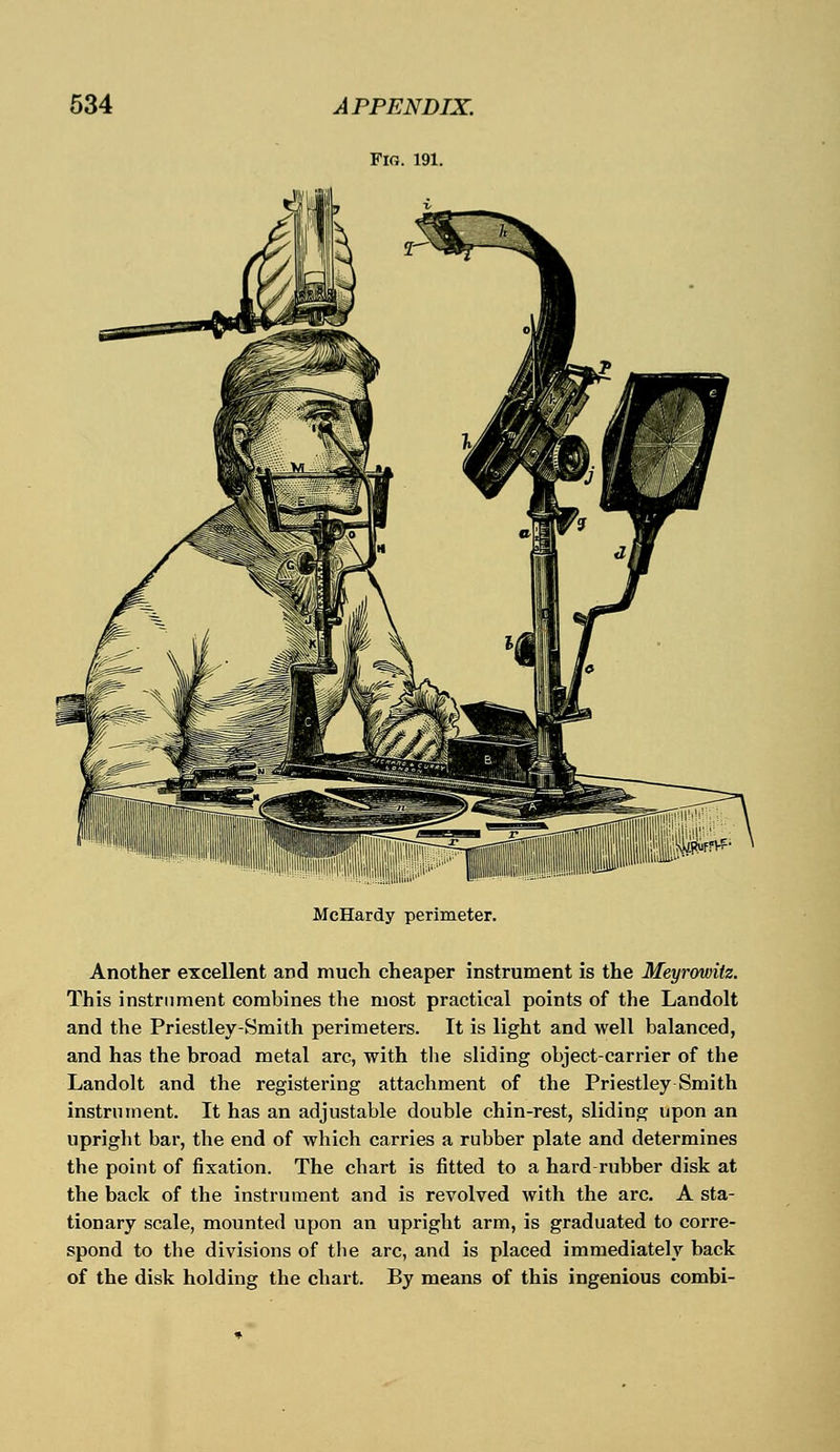 Fig. 191. McHardy perimeter. Another excellent and much cheaper instrument is the Meyrowitz. This instrument combines the most practical points of the Landolt and the Priestley-Smith perimeters. It is light and well balanced, and has the broad metal arc, with the sliding object-carrier of the Landolt and the registering attachment of the Priestley Smith instrument. It has an adjustable double chin-rest, sliding upon an upright bar, the end of which carries a rubber plate and determines the point of fixation. The chart is fitted to a hard rubber disk at the back of the instrument and is revolved with the arc. A sta- tionary scale, mounted upon an upright arm, is graduated to corre- spond to the divisions of tbe arc, and is placed immediately back of the disk holding the chart. By means of this ingenious combi-