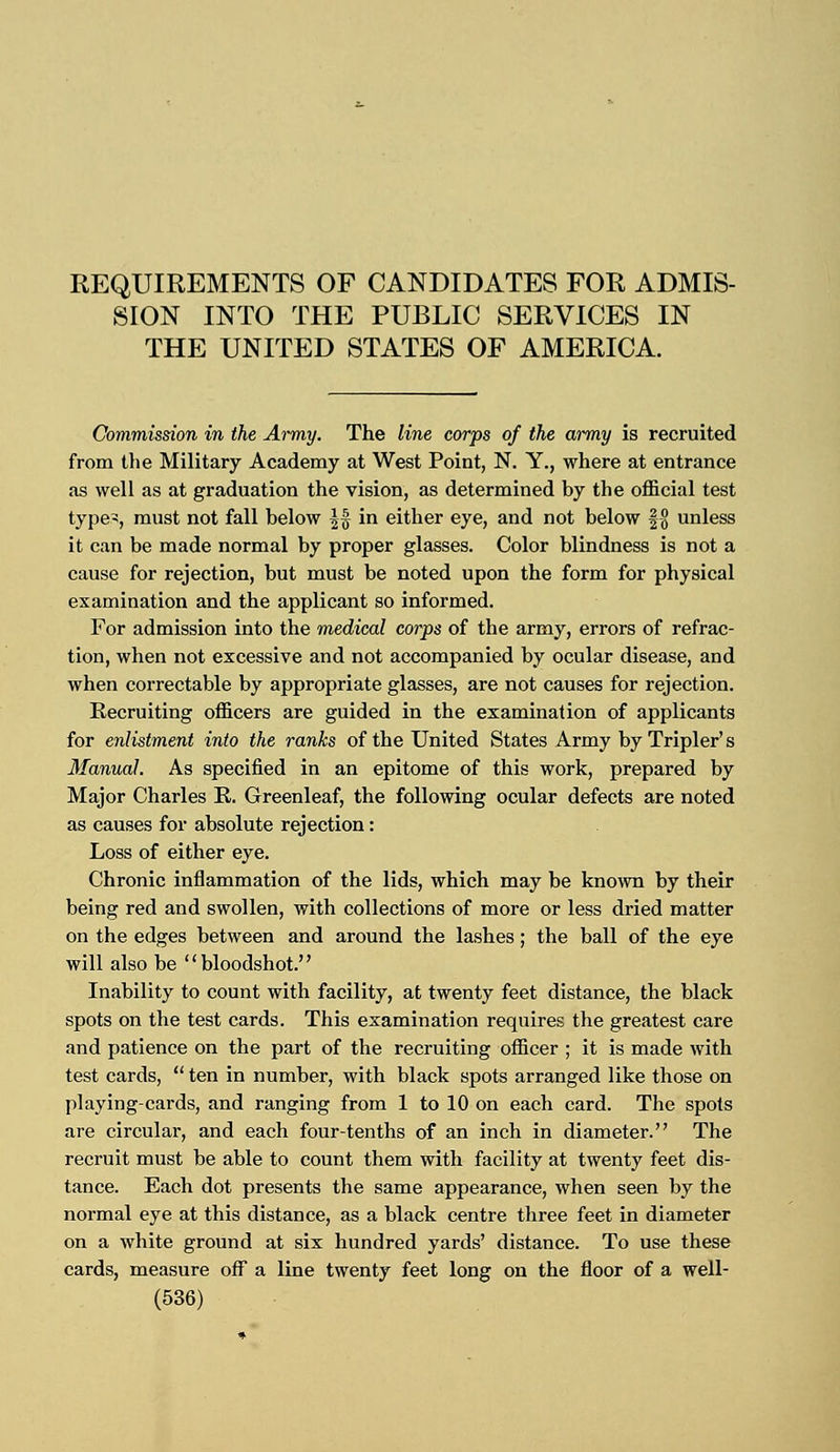 REQUIREMENTS OF CANDIDATES FOR ADMIS- SION INTO THE PUBLIC SERVICES IN THE UNITED STATES OF AMERICA. Commission in the Army. The line corps of the army is recruited from the Military Academy at West Point, N. Y., where at entrance as well as at graduation the vision, as determined by the official test type>, must not fall below |f in either eye, and not below § % unless it can be made normal by proper glasses. Color blindness is not a cause for rejection, but must be noted upon the form for physical examination and the applicant so informed. For admission into the medical corps of the army, errors of refrac- tion, when not excessive and not accompanied by ocular disease, and when correctable by appropriate glasses, are not causes for rejection. Recruiting officers are guided in the examination of applicants for enlistment into the ranks of the United States Army by Tripler' s Manual. As specified in an epitome of this work, prepared by Major Charles R. Greenleaf, the following ocular defects are noted as causes for absolute rejection: Loss of either eye. Chronic inflammation of the lids, which may be known by their being red and swollen, with collections of more or less dried matter on the edges between and around the lashes ; the ball of the eye will also be bloodshot. Inability to count with facility, at twenty feet distance, the black spots on the test cards. This examination requires the greatest care and patience on the part of the recruiting officer ; it is made with test cards,  ten in number, with black spots arranged like those on playing-cards, and ranging from 1 to 10 on each card. The spots are circular, and each four-tenths of an inch in diameter. The recruit must be able to count them with facility at twenty feet dis- tance. Each dot presents the same appearance, when seen by the normal eye at this distance, as a black centre three feet in diameter on a white ground at six hundred yards' distance. To use these cards, measure off a line twenty feet long on the floor of a well-