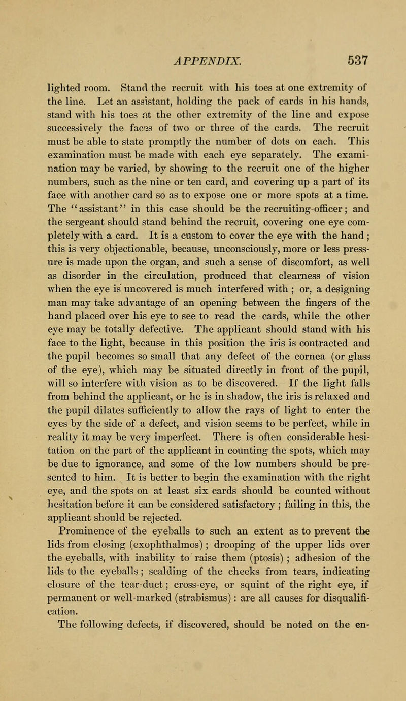 lighted room. Stand the recruit with his toes at one extremity of the line. Let an assistant, holding the pack of cards in his hands, stand with his toes fit the other extremity of the line and expose successively the fac'is of two or three of the cards. The recruit must he able to state promptly the number of dots on each. This examination must be made with each eye separately. The exami- nation may be varied, by showing to the recruit one of the higher numbers, such as the nine or ten card, and covering up a part of its face with another card so as to expose one or more spots at a time. The assistant in this case should be the recruiting-officer; and the sergeant should stand behind the recruit, covering one eye com- pletely with a card. It is a custom to cover the eye with the hand ; this is very objectionable, because, unconsciously, more or less press- ure is made upon the organ, and such a sense of discomfort, as well as disorder in the circulation, produced that clearness of vision when the eye is uncovered is much interfered with ; or, a designing man may take advantage of an opening between the fingers of the hand placed over his eye to see to read the cards, while the other eye may be totally defective. The applicant should stand with his face to the light, because in this position the iris is contracted and the pupil becomes so small that any defect of the cornea (or glass of the eye), which may be situated directly in front of the pupil, will so interfere with vision as to be discovered. If the light falls from behind the applicant, or he is in shadow, the iris is relaxed and the pupil dilates sufficiently to allow the rays of light to enter the eyes by the side of a defect, and vision seems to be perfect, while in reality it may be very imperfect. There is often considerable hesi- tation on the part of the applicant in counting the spots, which may be due to ignorance, and some of the low numbers should be pre- sented to him. It is better to begin the examination with the right eye, and the spots on at least six cards shoidd be counted without hesitation before it can be considered satisfactory ; failing in this, the applicant should be rejected. Prominence of the eyeballs to such an extent as to prevent the lids from closing (exophthalmos); drooping of the upper lids over the eyeballs, with inability to raise them (ptosis) ; adhesion of the lids to the eyeballs ; scalding of the cheeks from tears, indicating closure of the tear-duct; cross-eye, or squint of the right eye, if permanent or well-marked (strabismus): are all causes for disqualifi- cation. The following defects, if discovered, should be noted on the en-