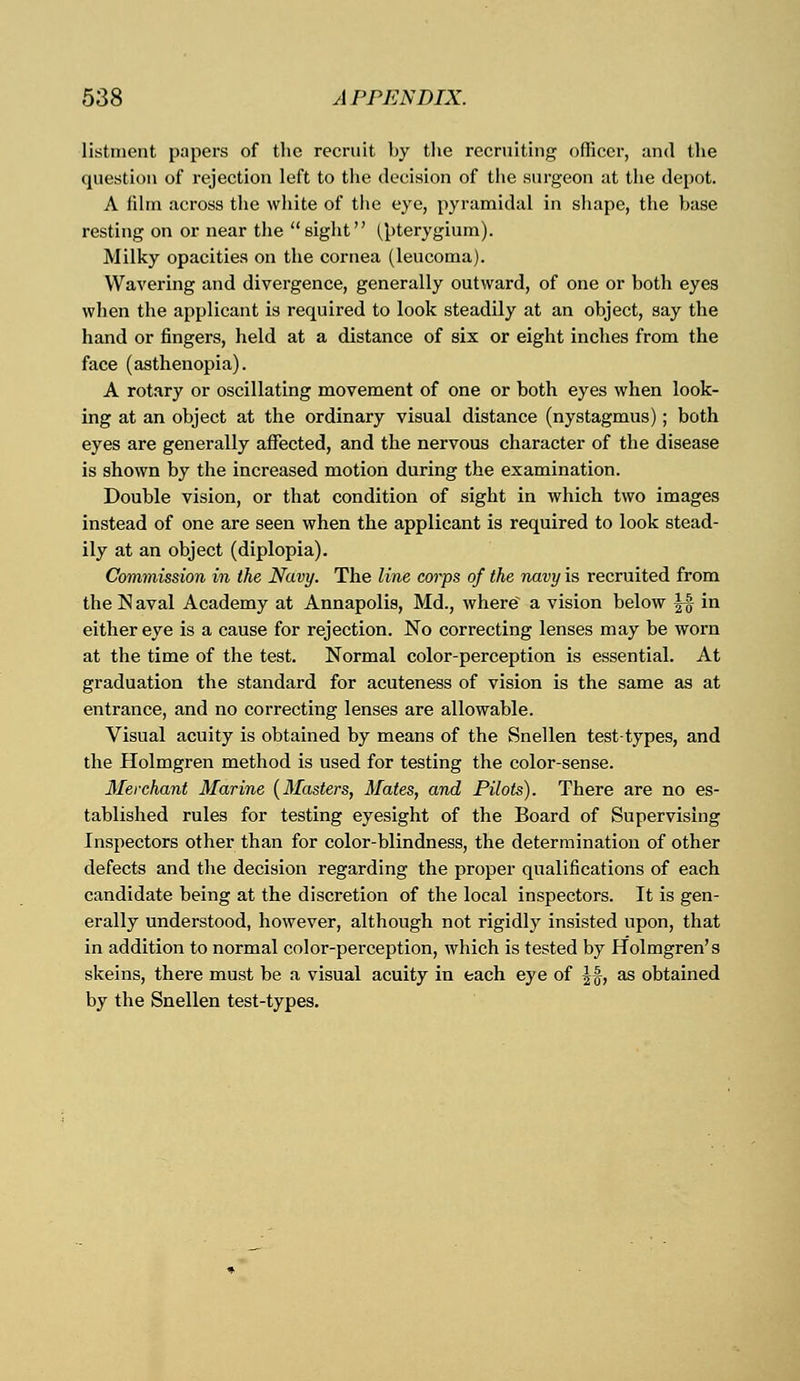 listment papers of the recruit by the recruiting officer, and the question of rejection loft to the decision of the surgeon at the depot. A film across the white of the eye, pyramidal in shape, the base resting on or near the  sight (pterygium). Milky opacities on the cornea (leucoma). Wavering and divergence, generally outward, of one or both eyes when the applicant is required to look steadily at an object, say the hand or fingers, held at a distance of six or eight inches from the face (asthenopia). A rotary or oscillating movement of one or both eyes when look- ing at an object at the ordinary visual distance (nystagmus); both eyes are generally affected, and the nervous character of the disease is shown by the increased motion during the examination. Double vision, or that condition of sight in which two images instead of one are seen when the applicant is required to look stead- ily at an object (diplopia). Commission in the Navy. The line corps of the navy is recruited from the N aval Academy at Annapolis, Md., wherev a vision below Jf in either eye is a cause for rejection. No correcting lenses may be worn at the time of the test. Normal color-perception is essential. At graduation the standard for acuteness of vision is the same as at entrance, and no correcting lenses are allowable. Visual acuity is obtained by means of the Snellen test-types, and the Holmgren method is used for testing the color-sense. Merchant Marine (Masters, Mates, and Pilots). There are no es- tablished rules for testing eyesight of the Board of Supervising Inspectors other than for color-blindness, the determination of other defects and the decision regarding the proper qualifications of each candidate being at the discretion of the local inspectors. It is gen- erally understood, however, although not rigidly insisted upon, that in addition to normal color-perception, which is tested by Holmgren's skeins, there must be a visual acuity in each eye of |f, as obtained by the Snellen test-types.