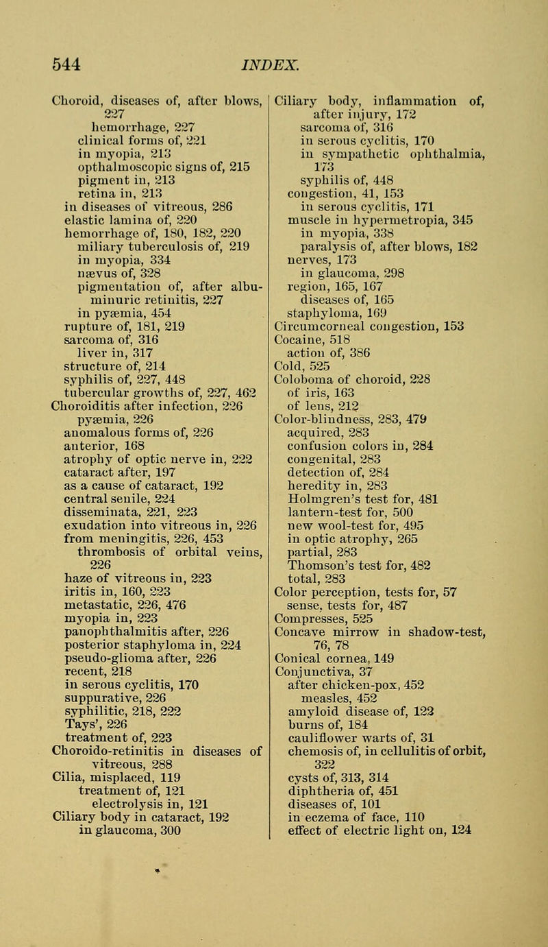 Choroid, diseases of, after blows, 227 hemorrhage, 227 clinical forms of, 221 in myopia, 213 opthalmoscopic signs of, 215 pigment in, 213 retina in, 213 in diseases of vitreous, 286 elastic lamina of, 220 hemorrhage of, 180, 182, 220 miliary tuberculosis of, 219 in myopia, 334 naevus of, 328 pigmentation of, after albu- minuric retinitis, 227 in pyaemia, 454 rupture of, 181, 219 sarcoma of, 316 liver in, 317 structure of, 214 syphilis of, 227, 448 tubercular growths of, 227, 462 Choroiditis after infection, 226 pyaemia, 226 anomalous forms of, 226 anterior, 168 atrophy of optic nerve in, 222 cataract after, 197 as a cause of cataract, 192 central senile, 224 disseminata, 221, 223 exudation into vitreous in, 226 from meningitis, 226, 453 thrombosis of orbital veins, 226 haze of vitreous in, 223 iritis in, 160, 223 metastatic, 226, 476 myopia in, 223 panophthalmitis after, 226 posterior staphyloma in, 224 pseudo-glioma after, 226 recent, 218 in serous cyclitis, 170 suppurative, 226 syphilitic, 218, 222 Tays', 226 treatment of, 223 Choroido-retinitis in diseases of vitreous, 288 Cilia, misplaced, 119 treatment of, 121 electrolysis in, 121 Ciliary body in cataract, 192 in glaucoma, 300 Ciliary body, inflammation of, after injury, 172 sarcoma of, 316 in serous cyclitis, 170 in sympathetic ophthalmia, 173 syphilis of, 448 congestion, 41, 153 in serous cyclitis, 171 muscle in hypermetropia, 345 in myopia, 338 paralysis of, after blows, 182 nerves, 173 in glaucoma. 298 region, 165, 167 diseases of, 165 staphyloma, 169 Circumcorneal congestion, 153 Cocaine, 518 action of, 386 Cold, 525 Coloboma of choroid, 228 of iris, 163 of lens, 212 Color-blindness, 283, 479 acquired, 283 confusion colors in, 284 congenital, 283 detection of, 284 heredity in, 283 Holmgren's test for, 481 lantern-test for, 500 new wool-test for, 495 in optic atrophy, 265 partial, 283 Thomson's test for, 482 total, 283 Color perception, tests for, 57 sense, tests for, 487 Compresses, 525 Concave mirrow in shadow-test, 76, 78 Conical cornea, 149 Conjunctiva, 37 after chicken-pox, 452 measles, 452 amyloid disease of, 122 burns of, 184 cauliflower warts of, 31 chemosis of, in cellulitis of orbit, 322 cysts of, 313, 314 diphtheria of, 451 diseases of, 101 in eczema of face, 110 effect of electric light on, 124