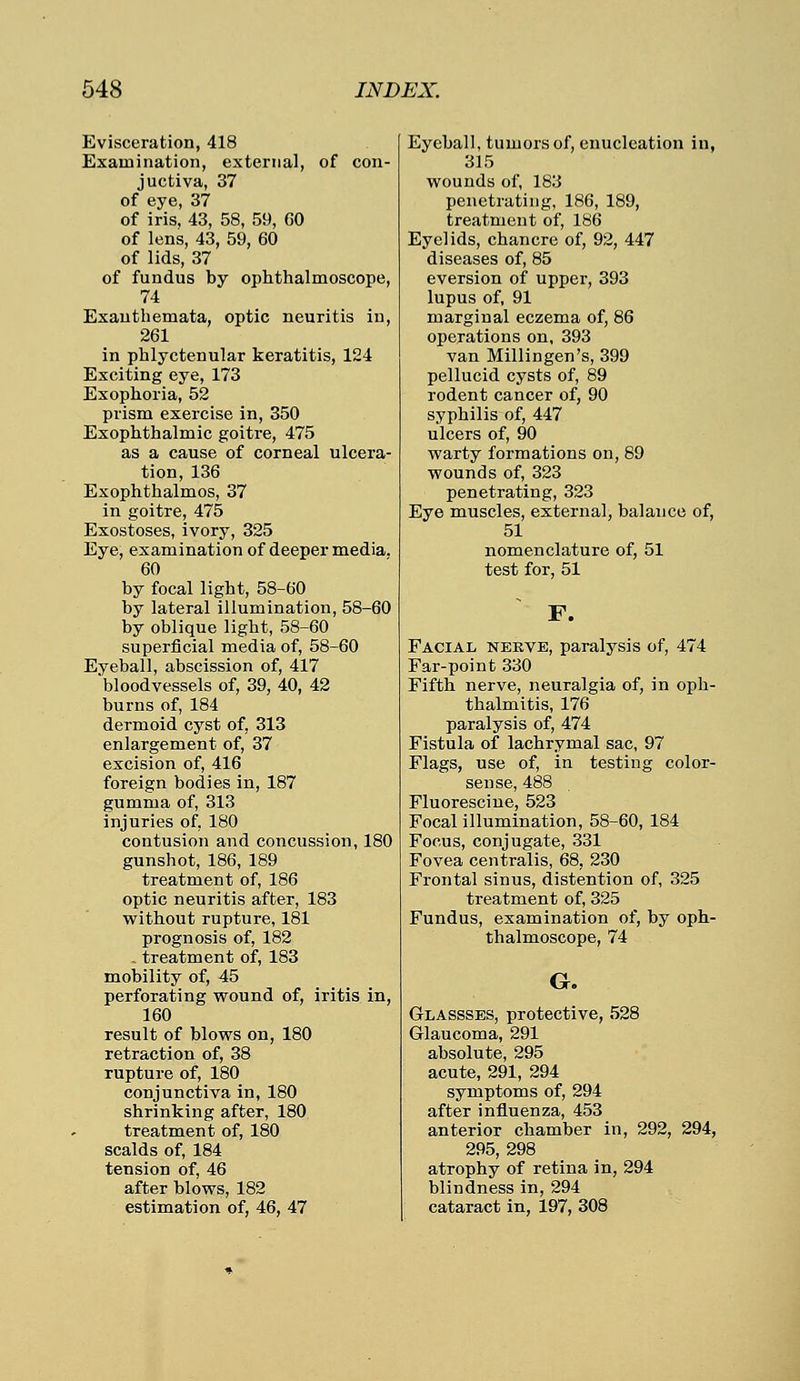 Evisceration, 418 Examination, external, of con- juctiva, 37 of eye, 37 of iris, 43, 58, 59, GO of lens, 43, 59, 60 of lids, 37 of fundus by ophthalmoscope, 74 Exanthemata, optic neuritis in, 261 in phlyctenular keratitis, 124 Exciting eye, 173 Exophoria, 52 prism exercise in, 350 Exophthalmic goitre, 475 as a cause of corneal ulcera- tion, 136 Exophthalmos, 37 in goitre, 475 Exostoses, ivory, 325 Eye, examination of deeper media. 60 by focal light, 58-60 by lateral illumination, 58-60 by oblique light, 58-60 superficial media of, 58-60 Eyeball, abscission of, 417 bloodvessels of, 39, 40, 42 burns of, 184 dermoid cyst of, 313 enlargement of, 37 excision of, 416 foreign bodies in, 187 gumma of, 313 injuries of, 180 contusion and concussion, 180 gunshot, 186, 189 treatment of, 186 optic neuritis after, 183 without rupture, 181 prognosis of, 182 - treatment of, 183 mobility of, 45 perforating wound of, iritis in, 160 result of blows on, 180 retraction of, 38 rupture of, 180 conjunctiva in, 180 shrinking after, 180 treatment of, 180 scalds of, 184 tension of, 46 after blows, 182 estimation of, 46, 47 Eyeball, tumors of, enucleation in, 315 wounds of, 183 penetrating, 186, 189, treatment of, 186 Eyelids, chancre of, 92, 447 diseases of, 85 eversion of upper, 393 lupus of, 91 marginal eczema of, 86 operations on, 393 van Millingen's, 399 pellucid cysts of, 89 rodent cancer of, 90 syphilis of, 447 ulcers of, 90 warty formations on, 89 wounds of, 323 penetrating, 323 Eye muscles, external, balance of, 51 nomenclature of, 51 test for, 51 F. Facial nerve, paralysis of, 474 Far-point 330 Fifth nerve, neuralgia of, in oph- thalmitis, 176 paralysis of, 474 Fistula of lachrymal sac, 97 Flags, use of, in testing color- sense, 488 Fluorescine, 523 Focal illumination, 58-60, 184 Focus, conjugate, 331 Fovea centralis, 68, 230 Frontal sinus, distention of, 325 treatment of, 325 Fundus, examination of, by oph- thalmoscope, 74 G. Glassses, protective, 528 Glaucoma, 291 absolute, 295 acute, 291, 294 symptoms of, 294 after influenza, 453 anterior chamber in, 292, 294, 295, 298 atrophy of retina in, 294 blindness in, 294 cataract in, 197, 308