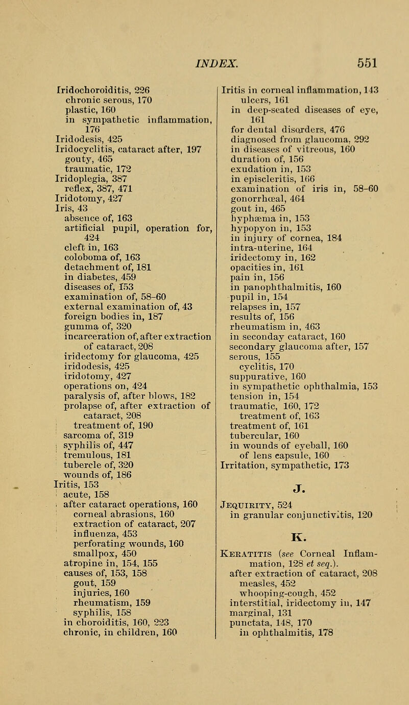 Iridochoroiditis, 226 chronic serous, 170 plastic, 160 in sympathetic inflammation, 176 Iridodesis, 425 Iridocyclitis, cataract after, 197 gouty, 465 traumatic, 172 Iridoplegia, 387 reflex, 387, 471 Iridotomy, 427 Iris, 43 absence of, 163 artificial pupil, operation for, 424 cleft in, 163 coloboma of, 163 detachment of, 181 in diabetes, 459 diseases of, 153 examination of, 58-60 external examination of, 43 foreign bodies in, 187 gumma of, 320 incarceration of, after extraction of cataract, 208 iridectomy for glaucoma, 425 iridodesis, 425 iridotomy, 427 operations on, 424 paralysis of, after blows, 182 prolapse of, after extraction of cataract, 208 treatment of, 190 sarcoma of, 319 i syphilis of, 447 tremulous, 181 tubercle of, 320 wounds of, 186 Iritis, 153 ; acute, 158 ! after cataract operations, 160 corneal abrasions, 160 extraction of cataract, 207 influenza, 453 perforating wounds, 160 smallpox, 450 atropine in, 154, 155 causes of, 153, 158 gout, 159 injuries, 160 rheumatism, 159 syphilis, 158 in choroiditis, 160, 223 chronic, in children, 160 Iritis in corneal inflammation, 143 ulcers, 161 in deep-seated diseases of eye, 161 for dental disorders, 476 diagnosed from glaucoma. 292 in diseases of vitreous, 160 duration of, 156 exudation in, 153 in episcleritis, 166 examination of iris in, 58-60 gonorrhceal, 464 gout in, 465 hyphsema in, 153 hypopyon in, 153 in injury of cornea, 184 intra-uterine, 164 iridectomy in, 162 opacities in, 161 pain in, 156 in panophthalmitis, 160 pupil in, 154 relapses in, 157 results of, 156 rheumatism in, 463 in seconday cataract, 160 secondary glaucoma after, 157 serous, 155 cyclitis, 170 suppurative, 160 in sympathetic ophthalmia, 153 tension in, 154 traumatic, 160, 172 treatment of, 163 treatment of, 161 tubercular, 160 in wounds of eyeball, 160 of lens capsule, 160 Irritation, sympathetic, 173 J. Jequirity, 524 in granular conjunctivitis, 120 K. Keratitis {see Corneal Inflam- mation, 128 et seq.). after extraction of cataract, 208 measles, 452 whooping-congh, 452 interstitial, iridectomy in, 147 marginal, 131 punctata, 148, 170 in ophthalmitis, 178