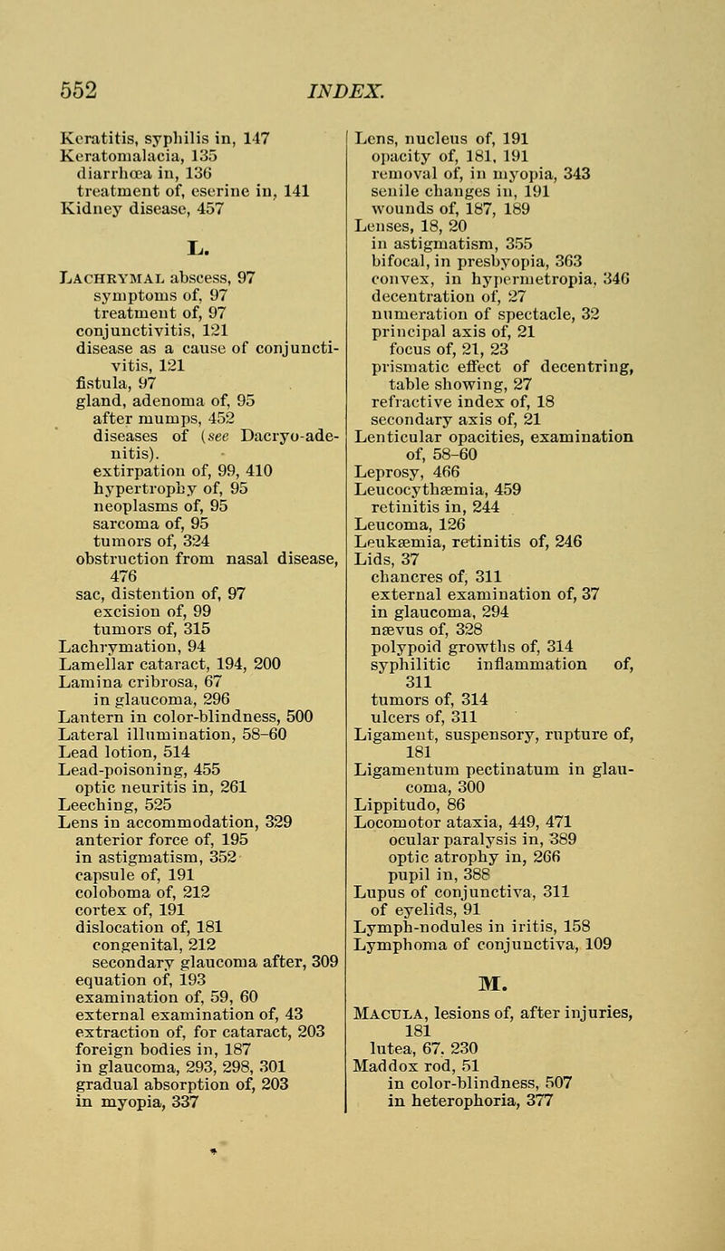 Keratitis, syphilis in, 147 Keratomalacia, 135 diarrhoea in, 136 treatment of, cserine in, 141 Kidney disease, 457 L. Lachrymal abscess, 97 symptoms of, 97 treatment of, 97 conjunctivitis, 121 disease as a cause of conjuncti- vitis, 121 fistula, 97 gland, adenoma of, 95 after mumps, 452 diseases of (see Dacryo-ade- nitis). extirpation of, 99, 410 hypertrophy of, 95 neoplasms of, 95 sarcoma of, 95 tumors of, 324 obstruction from nasal disease, 476 sac, distention of, 97 excision of, 99 tumors of, 315 Lachrymation, 94 Lamellar cataract, 194, 200 Lamina cribrosa, 67 in glaucoma, 296 Lantern in color-blindness, 500 Lateral illumination, 58-60 Lead lotion, 514 Lead-poisoning, 455 optic neuritis in, 261 Leeching, 525 Lens in accommodation, 329 anterior force of, 195 in astigmatism, 352 capsule of, 191 coloboma of, 212 cortex of, 191 dislocation of, 181 congenital, 212 secondary glaucoma after, 309 equation of, 193 examination of, 59, 60 external examination of, 43 extraction of, for cataract, 203 foreign bodies in, 187 in glaucoma, 293, 298, 301 gradual absorption of, 203 in myopia, 337 Lens, nucleus of, 191 opacity of, 181, 191 removal of, in myopia, 343 senile changes in, 191 wounds of, 187, 189 Lenses, 18, 20 in astigmatism, 355 bifocal, in presbyopia, 363 convex, in hypermetropia, 346 decentration of, 27 numeration of spectacle, 32 principal axis of, 21 focus of, 21, 23 prismatic effect of decentring, table showing, 27 refractive index of, 18 secondary axis of, 21 Lenticular opacities, examination of, 58-60 Leprosy, 466 Leucocythsemia, 459 retinitis in, 244 Leucoma, 126 Leukaemia, retinitis of, 246 Lids, 37 chancres of, 311 external examination of, 37 in glaucoma, 294 nsevus of, 328 polypoid growths of, 314 syphilitic inflammation of, 311 tumors of, 314 ulcers of, 311 Ligament, suspensory, rupture of, 181 Ligamentum pectinatum in glau- coma, 300 Lippitudo, 86 Locomotor ataxia, 449, 471 ocular paralysis in, 389 optic atrophy in, 266 pupil in, 388 Lupus of conjunctiva, 311 of eyelids, 91 Lymph-nodules in iritis, 158 Lymphoma of conjunctiva, 109 M. Macula, lesions of, after injuries, 181 lutea, 67, 230 Maddox rod, 51 in color-blindness, 507 in heterophoria, 377