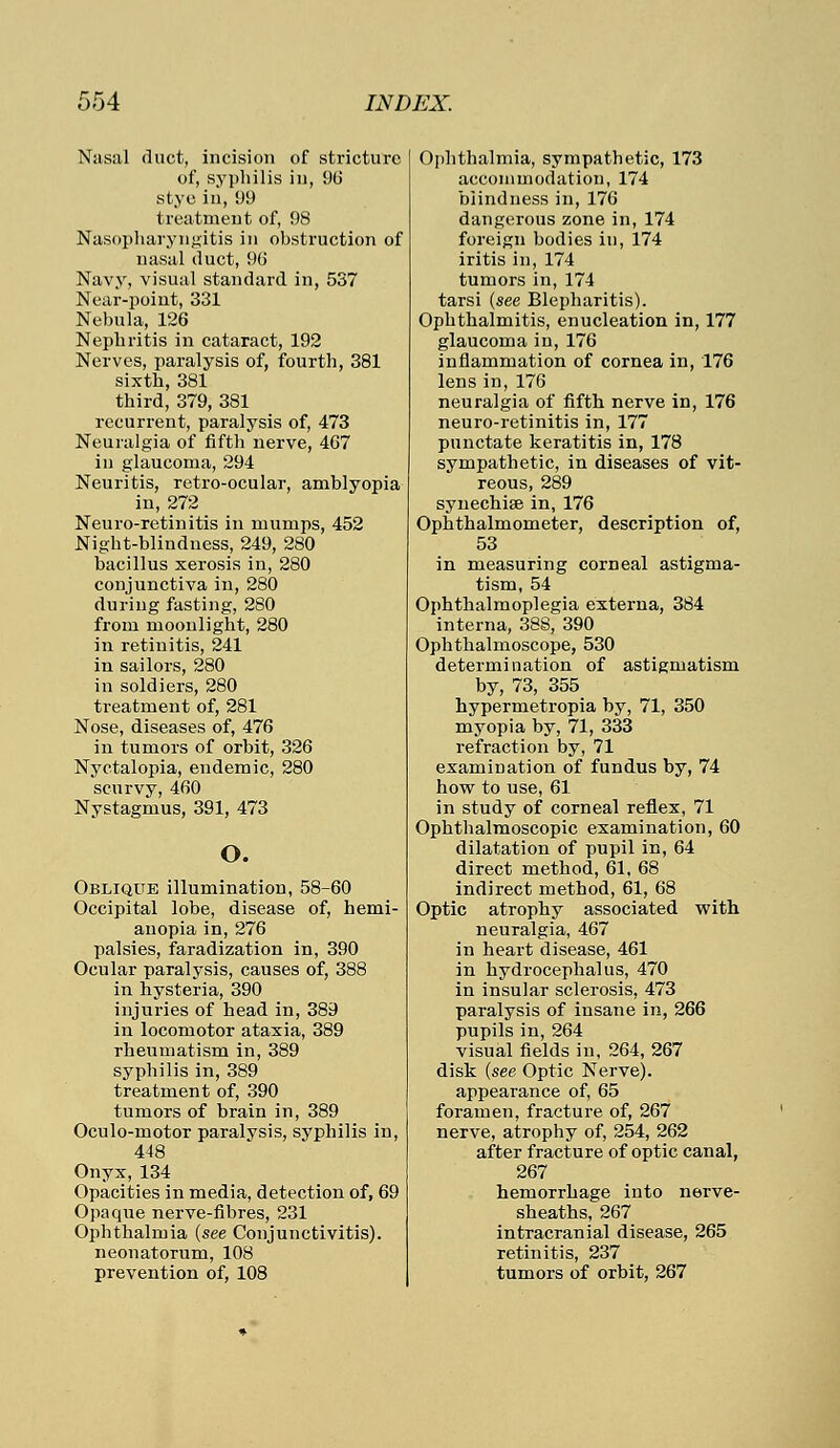 Nasal duct, incision of stricture of, syphilis in, 9b' stye in, 99 treatment of, 98 Nasopharyngitis in obstruction of nasal duct, 96 Navy, visual standard in, 5S7 Near-point, 331 Nebula, 126 Nephritis in cataract, 192 Nerves, paralysis of, fourth, 381 sixth, 381 third, 379, 381 recurrent, paralysis of, 473 Neuralgia of fifth nerve, 467 in glaucoma, 294 Neuritis, retro-ocular, amblyopia in, 272 Neuro-retinitis in mumps, 452 Night-blindness, 249, 280 bacillus xerosis in, 280 conjunctiva in, 280 during fasting, 280 from moonlight, 280 in retinitis, 241 in sailors, 280 in soldiers, 280 treatment of, 281 Nose, diseases of, 476 in tumors of orbit, 326 Nyctalopia, endemic, 280 scurvy, 460 Nystagmus, 391, 473 o. Oblique illumination, 58-60 Occipital lobe, disease of, hemi- anopia in, 276 palsies, faradization in, 390 Ocular paralysis, causes of, 388 in hysteria, 390 injuries of head in, 389 in locomotor ataxia, 389 rheumatism in, 389 syphilis in, 389 treatment of, 390 tumors of brain in, 389 Oculo-motor paralysis, syphilis in, 448 Onyx, 134 Opacities in media, detection of, 69 Opaque nerve-fibres, 231 Ophthalmia (see Conjunctivitis), neonatorum, 108 prevention of, 108 Ophthalmia, sympathetic, 173 accommodation, 174 blindness in, 176 dangerous zone in, 174 foreign bodies in, 174 iritis in, 174 tumors in, 174 tarsi (see Blepharitis). Ophthalmitis, enucleation in, 177 glaucoma in, 176 inflammation of cornea in, 176 lens in, 176 neuralgia of fifth nerve in, 176 neuro-retinitis in, 177 punctate keratitis in, 178 sympathetic, in diseases of vit- reous, 289 synechias in, 176 Ophthalmometer, description of, 53 in measuring corneal astigma- tism, 54 Ophthalmoplegia externa, 384 interna, 388, 390 Ophthalmoscope, 530 determination of astigmatism by, 73, 355 hypermetropia by, 71, 350 myopia by, 71, 333 refraction by, 71 examination of fundus by, 74 how to use, 61 in study of corneal reflex, 71 Ophthalmoscopic examination, 60 dilatation of pupil in, 64 direct method, 61, 68 indirect method, 61, 68 Optic atrophy associated with neuralgia, 467 in heart disease, 461 in hydrocephalus, 470 in insular sclerosis, 473 paralysis of insane in, 266 pupils in, 264 visual fields in, 264, 267 disk (see Optic Nerve). appearance of, 65 foramen, fracture of, 267 nerve, atrophy of, 254, 262 after fracture of optic canal, 267 hemorrhage into nerve- sheaths, 267 intracranial disease, 265 retinitis, 237 tumors of orbit, 267