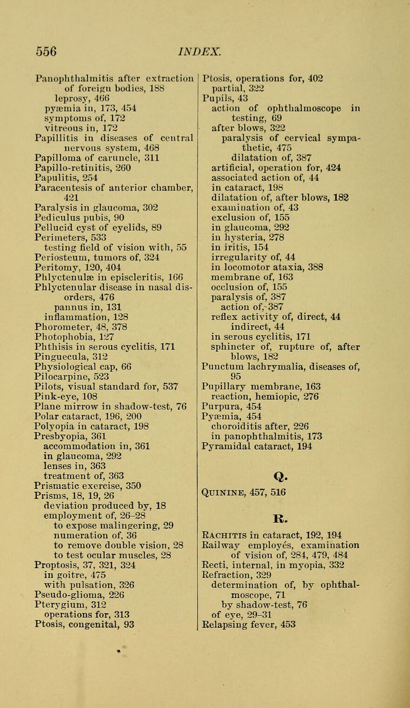 Panophthalmitis after extraction of foreign bodies, 1S8 leprosy, 406 pyaemia in, 173, 454 symptoms of, 172 vitreous in, 172 Papillitis in diseases of central nervous system, 468 Papilloma of caruncle, 311 Papillo-retinitis, 260 Papillitis, 254 Paracentesis of anterior chamber, 421 Paralysis in glaucoma, 302 Pediculus pubis, 90 Pellucid cyst of eyelids, 89 Perimeters, 533 testing field of vision with, 55 Periosteum, tumors of, 324 Peritomy, 120, 404 Phlyctenule in episcleritis, 166 Phlyctenular disease in nasal dis- orders, 476 pannus in,131 inflammation, 128 Phorometer, 48, 378 Photophobia, 127 Phthisis in serous cyclitis, 171 Pinguecula, 312 Physiological cap, 66 Pilocarpine, 523 Pilots, visual standard for, 537 Pink-eye, 108 Plane mirrow in shadow-test, 76 Polar cataract, 196, 200 Polyopia in cataract, 198 Presbyopia, 361 accommodation in, 361 in glaucoma, 292 lenses in, 363 treatment of, 363 Prismatic exercise, 350 Prisms, 18, 19, 26 deviation produced by, 18 employment of, 26-28 to expose malingering, 29 numeration of, 36 to remove double vision, 28 to test ocular muscles, 28 Proptosis, 37, 321, 324 in goitre, 475 with pulsation, 326 Pseudo-glioma, 226 Pterygium, 312 operations for, 313 Ptosis, congenital, 93 Ptosis, operations for, 402 partial, 322 Pupils, 43 action of ophthalmoscope in testing, 69 after blows, 322 paralysis of cervical sympa- thetic, 475 dilatation of, 387 artificial, operation for, 424 associated action of, 44 in cataract, 198 dilatation of, after blows, 182 examination of, 43 exclusion of, 155 in glaucoma, 292 in hysteria, 278 in iritis, 154 irregularity of, 44 in locomotor ataxia, 388 membrane of, 163 occlusion of, 155 paralysis of, 387 action of,-387 reflex activity of, direct, 44 indirect, 44 in serous cyclitis, 171 sphincter of, rupture of, after blows, 182 Punctum lachrvmalia, diseases of, 95 Pupillary membrane, 163 reaction, hemiopic, 276 Purpura, 454 Pyaemia, 454 choroiditis after, 226 in panophthalmitis, 173 Pyramidal cataract, 194 Q. Quinine, 457, 516 R. Eachitis in cataract, 192, 194 Railway employes, examination of vision of, 284, 479, 484 Recti, internal, in myopia, 332 Refraction, 329 determination of, by ophthal- moscope, 71 by shadow-test, 76 of eye, 29-31 Relapsing fever, 453