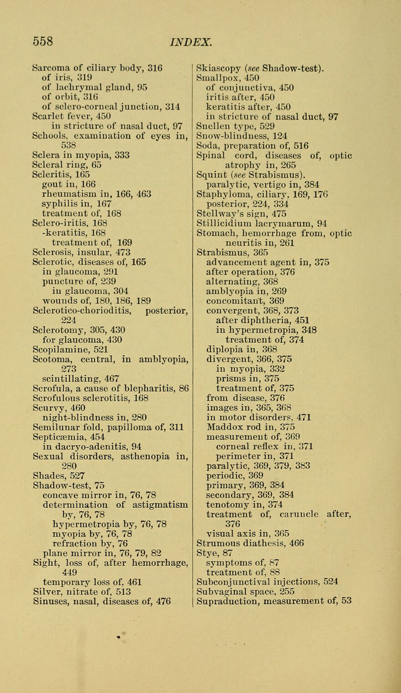 Sarcoma of ciliary body, 316 of iris, 319 of lachrymal gland, 95 of orbit, 316 of sclero-corneal junction, 314 Scarlet fever, 450 in stricture of nasal duct, 97 Schools, examination of eyes in, 538 Sclera in myopia, 333 Scleral ring, 65 Scleritis, 165 gout in, 166 rheumatism in, 166, 463 syphilis in, 167 treatment of, 168 Sclero-iritis, 168 -keratitis, 168 treatment of, 169 Sclerosis, insular, 473 Sclerotic, diseases of, 165 in glaucoma, 291 puncture of, 239 in glaucoma, 304 wounds of, 180, 186, 189 Sclerotico-chorioditis, posterior, 224 Sclerotomy, 305, 430 for glaucoma, 430 Scopilamine, 521 Scotoma, central, in amblyopia, 273 scintillating, 467 Scrofula, a cause of blepharitis, 86 Scrofulous sclerotitis, 168 Scurvy, 460 night-blindness in, 280 Semilunar fold, papilloma of, 311 Septicaemia, 454 in dacryo-adenitis, 94 Sexual disorders, asthenopia in, 280 Shades, 527 Shadow-test, 75 concave mirror in, 76, 78 determination of astigmatism by, 76, 78 hypermetropia by, 76, 78 myopia by, 76, 78 refraction by, 76 plane mirror in, 76, 79, 82 Sight, loss of, after hemorrhage, 449 temporary loss of, 461 Silver, nitrate of, 5i3 Sinuses, nasal, diseases of, 476 Skiascopy (see Shadow-test). Smallpox, 450 of conjunctiva, 450 iritis after, 450 keratitis after, 450 in stricture of nasal duct, 97 Snellen type, 529 Snow-blindness, 124 Soda, preparation of, 516 Spinal cord, diseases of, optic atrophy in, 265 Squint (see Strabismus). paralytic, vertigo in, 384 Staphyloma, ciliary, 169, 176 posterior, 224, 334 Stellway's sign, 475 Stillicidium lacrymarum, 94 Stomach, hemorrhage from, optic neuritis in, 261 Strabismus, 365 advancement agent in, 375 after operation, 376 alternating, 368 amblyopia in, 269 concomitant, 369 convergent, 368, 373 after diphtheria, 451 in hypermetropia, 348 treatment of, 374 diplopia in, 368 divergent, 366, 375 in myopia, 332 prisms in, 375 treatment of, 375 from disease, 376 images in, 365, 368 in motor disorders, 471 Maddox rod in, 375 measurement of, 369 corneal reflex in, 371 perimeter in, 371 paralytic, 369, 379, 383 periodic, 369 primary, 369, 384 secondary, 369, 384 tenotomy in, 374 treatment of, caruncle after, 376 visual axis in, 365 Strumous diathesis, 466 Stye, 87 symptoms of, 87 treatment of, 88 Subconjunctival injections, 524 Subvaginal space, 255 Supraduction, measurement of, 53