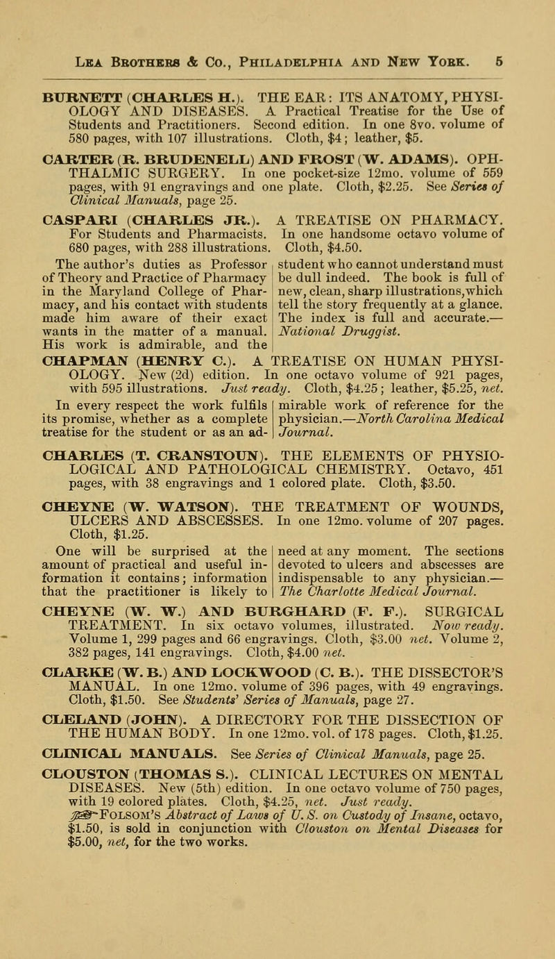 BURNETT (CHAELES H.). THE EAR: ITS ANATOMY, PHYSI- OLOGY AND DISEASES. A Practical Treatise for the Use of Students and Practitioners. Second edition. In one 8vo. volume of 580 pages, with 107 illustrations. Cloth, $4; leather, $5. CARTER (R. BRUDENELL) AND FROST (W. ADAMS). OPH- THALMIC SURGERY. In one pocket-size 12ino. volume of 559 pages, with 91 engravings and one plate. Cloth, $2.25. See Series of Clinical Manuals, page 25. CASPARI (CHARLES JR.). A TREATISE ON PHARMACY. For Students and Pharmacists. In one handsome octavo volume of 680 pages, with 288 illustrations. Cloth, $4.50. The author's duties as Professor , student who cannot understand must of Theory and Practice of Pharmacy be dull indeed. The book is full of in the Maryland College of Phar- ! new, clean, sharp illustrations,which macy, and his contact with students I tell the story frequently at a glance, made him aware of their exact I The index is full and accurate.— wants in the matter of a manual. | National Druggist. His work is admirable, and the | CHAPMAN (HENRY C). A TREATISE ON HUMAN PHYSI- OLOGY. New (2d) edition. In one octavo volume of 921 pages, with 595 illustrations. Just ready. Cloth, $4.25; leather, $5.25, net. In every respect the work fulfils its promise, whether as a complete treatise for the student or as an ad- mirable work of reference for the physician.—Worth Carolina Medical Journal. need at any moment. The sections devoted to ulcers and abscesses are indispensable to any physician.— The Charlotte Medical Journal. CHARLES (T. CRANSTOUN). THE ELEMENTS OF PHYSIO- LOGICAL AND PATHOLOGICAL CHEMISTRY. Octavo, 451 pages, with 38 engravings and 1 colored plate. Cloth, $3.50. CHEYNE (W. WATSON). THE TREATMENT OF WOUNDS, ULCERS AND ABSCESSES. In one 12mo. volume of 207 pages. Cloth, $1.25. One will be surprised at the amount of practical and useful in- formation it contains; information that the practitioner is likely to CHEYNE (W. W.) AND BURGHARD (F. F.). SURGICAL TREATMENT. In six octavo volumes, illustrated. Now ready. Volume 1, 299 pages and 66 engravings. Cloth, $3.00 net. Volume 2, 382 pages, 141 engravings. Cloth, $4.00 net. CLARKE (W. B.) AND LOCKWOOD (C. B.). THE DISSECTOR'S MANUAL. In one 12mo. volume of 396 pages, with 49 engravings. Cloth, $1.50. See Students' Series of Manuals, page 27. CLELiAND (JOHN). A DIRECTORY FOR THE DISSECTION OF THE HUMAN BODY. In one 12mo. vol. of 178 pages. Cloth, $1.25. CLINICAL MANUALS. See Series of Clinical Manuals, page 25. CLOUSTON (THOMAS S.). CLINICAL LECTURES ON MENTAL DISEASES. New (5th) edition. In one octavo volume of 750 pages, with 19 colored plates. Cloth, $4.25, net. Just ready. j^*-Folsom's Abstract of Laws of U. S. on Custody of Insane, octavo, $1.50, is sold in conjunction with Clouston on Mental Diseases for $5.00, net, for the two works.