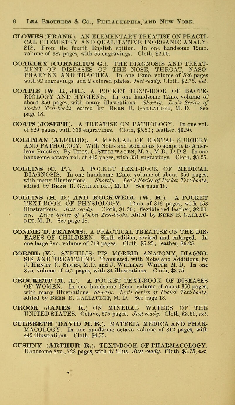 CLOWES (FRANK). AN ELEMENTARY TREATISE ON PRACTI- CAL CHEMISTRY AND QUALITATIVE INORGANIC ANALY- SIS. From the fourth English edition. In one handsome 12mo. volume of 387 pages, with 55 engravings. Cloth, $2.50. COAKLEY (CORNELIUS G.). THE DIAGNOSIS AND TREAT- MENT OF DISEASES OF THE NOSE, THROAT, NASO- PHARYNX AND TRACHEA. In one 12mo. volume of 526 pages with 92 engravings and 2 colored plates. Just ready. Cloth, $2.75. net. COATES (W. E., JR.). A POCKET TEXT-BOOK OF BACTE- RIOLOGY AND HYGIENE. In one handsome 12mo. volume of about 350 pages, with many illustrations. Shortly. Lea's Series of Pocket Text-books, edited by Bern B. Gallaudet, M. D. See page 18. COATS (JOSEPH). A TREATISE ON PATHOLOGY. In one vol. of 829 pages, with 339 engravings. Cloth, $5.50; leather, $6.50. COLEMAN (ALFRED). A MANUAL OF DENTAL SURGERY AND PATHOLOGY. With Notes and Additions to adapt it to Amer- ican Practice. By Thos. C. Stellwagen, M.A., M.D., D.D.S. In one handsome octavo vol. of 412 pages, with 331 engravings. Cloth, $3.25. COLLINS (C. P.). A POCKET TEXT-BOOK OF MEDICAL DIAGNOSIS. In one handsome 12mo. volume of about 350 pages, with many illustrations. Shortly. Lea's Series of Pocket Text-books, edited by Bern B. Gallaudet, M. D. See page 18. COLLINS (H. D.) AND ROCKWELL (W. H.). A POCKET TEXT-BOOK OF PHYSIOLOGY. 12mo. of 316 pages, with 153 illustrations. Just ready. Cloth, $1.50; flexible red leather, $2.00, net. Lea's Series of Pocket Text-books, edited by Bern B. Gallau- det, M. D. See page 18. CONDIE (D. FRANCIS). A PRACTICAL TREATISE ON THE DIS- EASES OF CHILDREN. Sixth edition, revised and enlarged. In one large 8vo. volume of 719 pages. Cloth, $5.25; leather, $6.25. CORNTL (V.). SYPHILIS: ITS MORBID ANATOMY, DIAGNO- SIS AND TREATMENT. Translated, with Notes and Additions, by J. Henry C. Simes, M.D. and J. William White, M. D. In one 8vo. volume of 461 pages, with 84 illustrations. Cloth, $3.75. CROCKETT (M. A.). A POCKET TEXT-BOOK OF DISEASES OF WOMEN. In one handsome 12mo. volume of about 350 pages, with many illustrations. Shortly. Lea's Series of Pocket Text-books, edited by Bern B. Gallaudet, M. D. See page 18. CROOK (JAMES K.) ON MINERAL WATERS OF THE UNITED STATES. Octavo, 575 pages. Just ready. Cloth, $3.50, net. CULBRETH (DAVID M. R.). MATERIA MEDICA AND PHAR- MACOLOGY. In one handsome octavo volume of 812 pages, with 445 illustrations. Cloth, $4.75. CUSHNY (ARTHUR R.). TEXT-BOOK OF PHARMACOLOGY. Handsome 8vo., 728 pages, with 47 illus. Just ready. Cloth, $3.75, net.