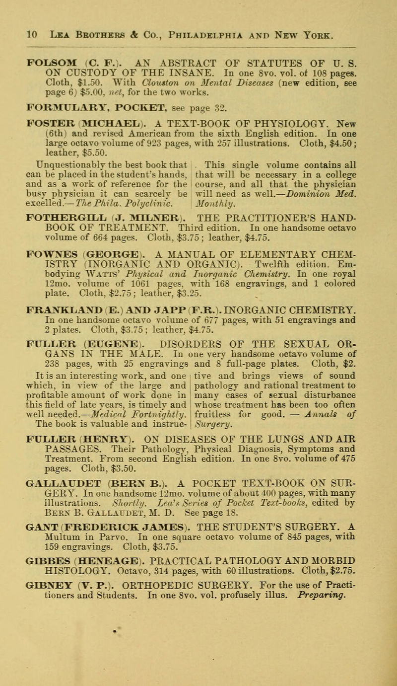 FOLSOM (C. F.)- AN ABSTRACT OF STATUTES OF U. S. ON CUSTODY OF THE INSANE. In one 8vo. vol. of 108 pages. Cloth, $1.50. With Clouston on Mental Diseases (new edition, see page 6j $5.00, net, for the two works. FORMULARY, POCKET, see page 32. FOSTER MICHAEL). A TEXT-BOOK OF PHYSIOLOGY. New (6th) and revised American from the sixth English edition. In one iarge octavo volume of 923 pages, with 257 illustrations. Cloth, $4.50; leather, $5.50. Unquestionably the best book that This single volume contains all can be placed in the student's hands, that will be necessary in a college and as a work of reference for the course, and all that the physician busy physician it can scarcely be will need as well.—Dominion Med. excelled.— ThePhila. Polyclinic. Monthly. FOTHERGLLL J. MTLNERi. THE PRACTITIONER'S HAND- BOOK OF TREATMENT. Third edition. In one handsome octavo volume of 664 pages. Cloth. $3.75; leather, $4.75. FOWNES (GEORGE). A MANUAL OF ELEMENTARY CHEM- ISTRY (INORGANIC AND ORGANIC;. Twelfth edition. Em- bodying Watts' Physical and Inorganic Chemistry. In one royal 12mo. volume of 1061 pages, with 168 engravings, and 1 colored plate. Cloth, $2.75; leather, $3.25. FRANKLAND | E.) AND JAPP (F.R.I. INORGANIC CHEMISTRY. In one handsome octavo volume of 677 pages, with 51 engravings and 2 plates. Cloth, $3.75 ; leather, $4.75. FULLER (EUGENE i. DISORDERS OF THE SEXUAL OR- GANS IN THE MALE. In one very handsome octavo volume of 238 pages, with 25 engravings and 8 full-page plates. Cloth, $2. It is an interesting work, and one tive and brings views of sound which, in view of the large and pathology and rational treatment to profitable amount of work done in many cases of sexual disturbance this field of late years, is timely and whose treatment has been too often well needed.—Medical Fortnightly, fruitless for good. — Annals of The book is valuable and instruc- Surgery. FULLER HENRY). ON DISEASES OF THE LUNGS AND ALR PASSAGES. Their Pathology, Physical Diagnosis, Symptoms and Treatment. From second English edition. Li one 8vo. volume of 475 pages. Cloth, $3.50. GALLAUDET (BERN B.). A POCKET TEXT-BOOK ON SUR- GERY. In one handsome 12mo. volume of about 400 pages, with many illustrations. Shortly. Lea's Series of Pocket Text-books, edited by Bekx B. GALLArDET, M. D. See page 18. GANT FREDERICK JAMES). THE STUDENT'S SURGERY. A Multum in Parvo. In one square octavo volume of S45 pages, with 159 engravings. Cloth, $3.75. GLBBES HENEAGE). PRACTICAL PATHOLOGY AND MORBID HISTOLOGY. Octavo, 314 pages, with 60 illustrations. Cloth, $2.75. GLBNEY (V. P.). ORTHOPEDIC SURGERY. For the use of Practi- tioners and Students. In one 8vo. vol. profusely illus. Preparing.