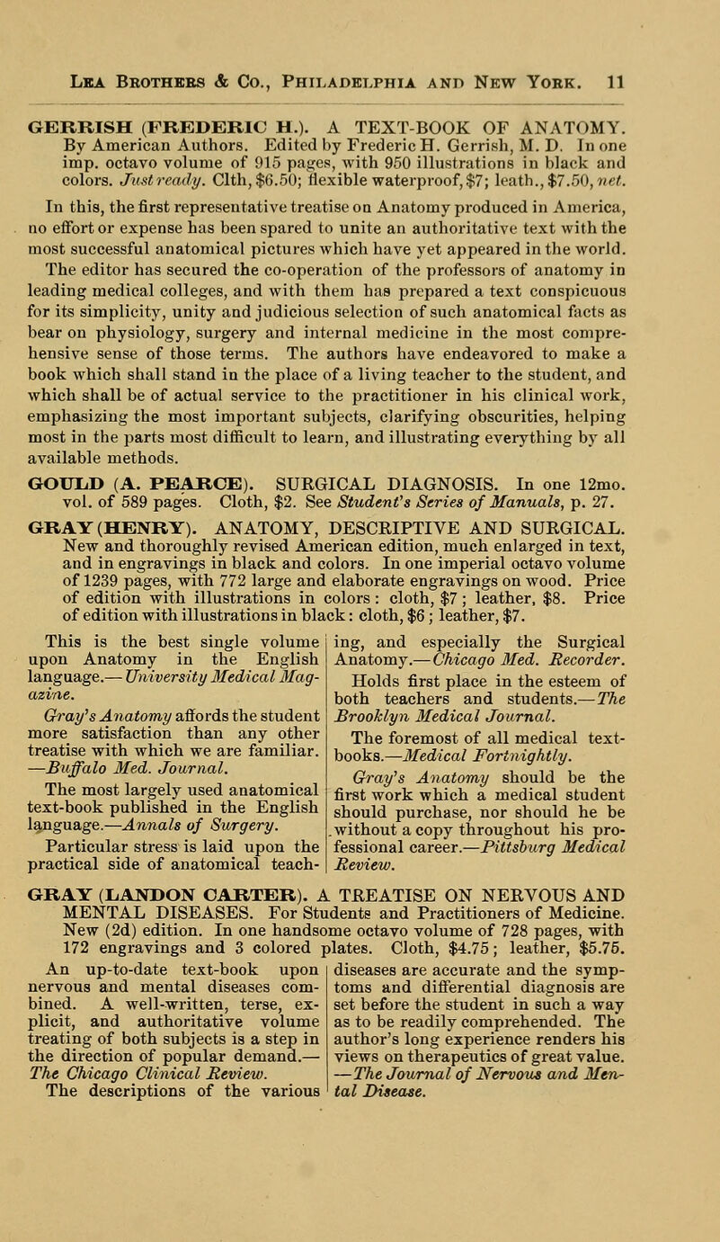 GERRISH (FREDERIC H.). A TEXT-BOOK OF ANATOMY. By American Authors. Edited by Frederic H. Gerrish, M. D. In one imp. octavo volume of 915 pages, with 950 illustrations in black and colors. Justready. Clth, $6.50; flexible waterproof, $7; leath.,$7.50,«eC. In this, the first representative treatise on Anatomy produced in America, no effort or expense has been spared to unite an authoritative text with the most successful anatomical pictures which have yet appeared in the world. The editor has secured the co-operation of the professors of anatomy in leading medical colleges, and with them has prepared a text conspicuous for its simplicity, unity and judicious selection of such anatomical facts as bear on physiology, surgery and internal medicine in the most compre- hensive sense of those terms. The authors have endeavored to make a book which shall stand in the place of a living teacher to the student, and which shall be of actual service to the practitioner in his clinical work, emphasizing the most important subjects, clarifying obscurities, helping most in the parts most difficult to learn, and illustrating everything by all available methods. GOULD (A. PEARCE). SURGICAL DIAGNOSIS. In one 12mo. vol. of 589 pages. Cloth, $2. See Student's Series of Manuals, p. 27. GRAY (HENRY). ANATOMY, DESCRIPTIVE AND SURGICAL. New and thoroughly revised American edition, much enlarged in text, and in engravings in black and colors. In one imperial octavo volume of 1239 pages, with 772 large and elaborate engravings on wood. Price of edition with illustrations in colors : cloth, $7; leather, $8. Price of edition with illustrations in black: cloth, $6; leather, $7. This is the best single volume upon Anatomy in the English language.— University Medical Mag- azine. Gray's Anatomy affords the student more satisfaction than any other treatise with which we are familiar. —Buffalo Med. Journal. The most largely used anatomical text-book published in the English language.—Annals of Surgery. Particular stress is laid upon the practical side of anatomical teach- ing, and especially the Surgical Anatomy.—Chicago Med. Recorder. Holds first place in the esteem of both teachers and students.— The Brooklyn Medical Journal. The foremost of all medical text- books.—Medical Fortnightly. Gray's Anatomy should be the first work which a medical student should purchase, nor should he be without a copy throughout his pro- fessional career.—Pittsburg Medical Review. GRAY (L.ANDON CARTER). A TREATISE ON NERVOUS AND MENTAL DISEASES. For Students and Practitioners of Medicine. New (2d) edition. In one handsome octavo volume of 728 pages, with 172 engravings and 3 colored plates. Cloth, $4.75; leather, $5.75. An up-to-date text-book upon nervous and mental diseases com- bined. A well-written, terse, ex- plicit, and authoritative volume treating of both subjects is a step in the direction of popular demand.— The Chicago Clinical Review. The descriptions of the various diseases are accurate and the symp- toms and differential diagnosis are set before the student in such a way as to be readily comprehended. The author's long experience renders his views on therapeutics of great value. —The Journal of Nervous and Men- tal Disease.