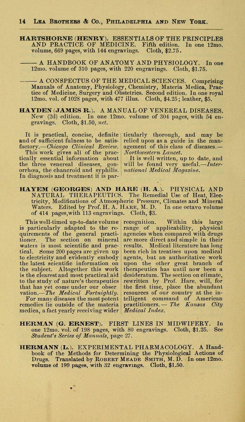 HART9HORNE (HENRY). ESSENTIALS OF THE PRINCIPLES AND PRACTICE OF MEDICINE. Fifth edition. In one 12mo. volume, 669 pages, with 144 engravings. Cloth, $2.75. A HANDBOOK OF ANATOMY AND PHYSIOLOGY. In one 12mo. volume of 310 pages, with 220 engravings. Cloth, $1.75. A CONSPECTUS OF THE MEDICAL SCIENCES. Comprising Manuals of Anatomy, Physiology, Chemistry, Materia Medica, Prac- tice of Medicine, Surgery and Obstetrics. Second edition. In one royal 12mo. vol. of 1028 pages, with 477 illus. Cloth, $4.25; leather, $5. HAYDEN (JAMES R.). A MANUAL OF VENEREAL DISEASES. New (2d) edition. In one 12mo. volume of 304 pages, with 54 en- gravings. Cloth, $1.50, net. It is practical, concise, definite and of sufficient fulness to be satis- factory.— Chicago Clinical Revieiv. This work gives all of the prac- tically essential information about the three venereal diseases, gon- orrhoea, the chancroid and syphilis. In diagnosis and treatment it is par- ticularly thorough, and may be relied upon as a guide in the man- agement of this class of diseases.— Northwestern Lancet. It is well written, up to date, and will be found very useful.—Inter- national Medical Magazine. HAYEM (GEORGES) AND HARE (H. A.). PHYSICAL AND NATURAL THERAPEUTICS. The Remedial Use of Heat, Elec- tricity, Modifications of Atmospheric Pressure, Climates and Mineral Waters. Edited by Prof. H. A. Hare, M. D. In one octavo volume of 414 pages,with 113 engravings. Cloth, $3. This well-timed up-to-date volume is particularly adapted to the re- quirements of the general practi- tioner. The section on mineral waters is most scientific and prac- tical. Some 200 pages are given up to electricity and evidently embody the latest scientific information on the subject. Altogether this work is the clearest and most practical aid to the study of nature's therapeutics that has yet come under our obser vation.—The Medical Fortnightly. For many diseases the most potent remedies lie outside of the materia medica, a fact yearly receiving wider recognition. Within this large range of applicability, physical agencies when compared with drugs are more direct and simple in their results. Medical literature has long been rich in treatises upon medical agents, but an authoritative work upon the other great branch of therapeutics has until now been a desideratum. The section on climate, rewritten by Prof. Hare, will, for the first time, place the abundant resources of our country at the in- telligent command of American practitioners. — The Kansas City Medical Index. HERMAN (G. ERNEST). FIRST LINES IN MIDWIFERY. In one 12mo. vol. of 198 pages, with 80 engravings. Cloth, $1.25. See Student's Series of Manuals, page 27. HERMANN (L..). EXPERIMENTAL PHARMACOLOGY. A Hand- book of the Methods for Determining the Physiological Actions of Drugs. Translated by Robert Meade Smith, M. D. In one 12mo. volume of 199 pages, with 32 engravings. Cloth, $1.50.