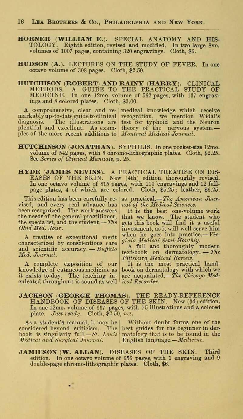 HORNER (WILLIAM E.). SPECIAL ANATOMY AND HIS- TOLOGY. Eighth edition, revised and modified. In two large 8vo. volumes of 1007 pages, containing 320 engravings. Cloth, $6. HUDSON (A.). LECTURES ON THE STUDY OF FEVER, octavo volume of 308 pages. Cloth, $2.50. In one HUTCHISON (ROBERT) AND RAINY (HARRY). CLINICAL METHODS. A GUIDE TO THE PRACTICAL STUDY OF MEDICINE. In one 12mo. volume of 562 pages, with 137 engrav- ings and 8 colored plates. Cloth, $3.00. A comprehensive, clear and re- j medical knowledge which receive markably up-to-date guide to clinical recognition, we mention Widal's diagnosis. The illustrations are j test for typhoid and the Neuron plentiful and excellent. As exam- j theory of the nervous system.— pies of the more recent additions to | Montreal Medical Journal. HUTCHINSON (JONATHAN). SYPHILIS. In one pocket-size 12mo. volume of 542 pages, with 8 chromo-lithographic plates. Cloth, $2.25. See Series of Clinical Manuals, p. 25. HYDE (JAMES NEVTNS). A PRACTICAL TREATISE ON DIS- EASES OF THE SKIN. New (4th) edition, thoroughly revised. In one octavo volume of 815 pages, with 110 engravings and 12 full- page plates, 4 of which are colored. Cloth, $5.25; leather, $6.25. This edition has been carefully re- vised, and every real advance has been recognized. The work answers the needs of the general practitioner, the specialist, and the student.—The Ohio Med. Jour. A treatise of exceptional merit characterized by conscientious care and scientific accuracy.—Buffalo Med. Journal. A complete exposition of our knowledge of cutaneous medicine as it exists to-day. The teaching in- culcated throughout is sound as well as practical.—The American Jour- nal of the Medical Sciences. It is the best one-volume work that we know. The student who gets this book will find it a useful investment, as it will well serve him when he goes into practice.— Vir- ginia Medical Semi-Monthly. A full and thoroughly modern text-book on dermatology. — The Pittsburg Medical Review. It is the most practical hand- book on dermatology with which we are acquainted.—The Chicago 3Ied- ica I Recorder. JACKSON (GEORGE THOMAS). THE READY-REFERENCE HANDBOOK OF DISEASES OF THE SKIN. New (3d) edition. In one 12mo. volume of 637 pages, with 75 illustrations and a colored plate. Just ready. Cloth, $2.50, net. As a student's manual, it may be Without doubt forms one of the considered beyond criticism. The best guides for the beginner in der- book is singularly full.—St. Louis : matology that is to be found in the Medical and Surgical Journal. j English language.—Medicine. JAM3ESON (W. ALLAN). DISEASES OF THE SKIN. Third edition. In one octavo volume of 656 pages, with 1 engraving and 9 double-page chromo-lithographic plates. Cloth, $6.