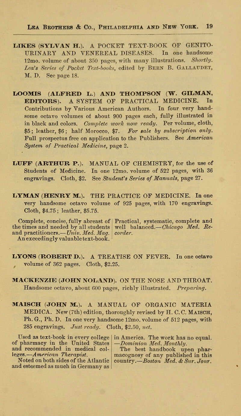 LIKES (SYLVAN H.). A POCKET TEXT-BOOK OF GENITO- URINARY AND VENEREAL DISEASES. In one handsome 12mo. volume of about 350 pages, with many illustrations. Shortly. Lea's Series of Pocket Text-books, edited by BERN B. Gallaudet, M. D. See page 18. LOOMIS (ALFRED L.) AND THOMPSON (W. GDL.MAN, EDITORS). A SYSTEM OF PRACTICAL MEDICINE. In Contributions by Various American Authors. In four very hand- some octavo volumes of about 900 pages each, fully illustrated in in black and colors. Complete work noiv ready. Per volume, cloth, $5; leather, $6; half Morocco, $7. For sale by subscription only. Full prospectus free on application to the Publishers. See American System of Practical Medicine, page 2. LUFF (ARTHUR P.). MANUAL OF CHEMISTRY, for the use of Students of Medicine. In one 12mo. volume of 522 pages, with 36 engravings. Cloth, $2. See Student's Series of Manuals, page 27. LYMAN (HENRY M.). THE PRACTICE OF MEDICINE. In one very handsome octavo volume of 925 pages, with 170 engravings. Cloth, $4.75; leather, $5.75. Complete, concise, fully abreast of the times and needed by all students and practitioners.— Univ. Med. Mag. An exceedingly valuable text-book. Practical, systematic, complete and well balanced.—Chicago Med. Re- corder. LYONS (ROBERT D.). A TREATISE ON FEVER. volume of 362 pages. Cloth, $2.25. In one octavo MACKENZIE (JOHN NOLAND). ON THE NOSE AND THROAT. Handsome octavo, about 600 pages, richly illustrated. Preparing. MAISCH (JOHN M.). A MANUAL OF ORGANIC MATERIA MEDICA. New (7th) edition, thoroughly revised by H. C. C. MAISCH, Ph. G., Ph. D. In one very handsome 12mo. volume of 512 pages, with 285 engravings. Just ready. Cloth, $2.50, net. Used as text-book in every college of pharmacy in the United States and recommended in medical col- leges.—American Therapist. Noted on both sides of the Atlantic and esteemed as much in Germany as in America. The work has no equal. —Dominion Med. Monthly. The best handbook upon phar- macognosy of any published in this country.—Boston Med. & Sur. Jonr.