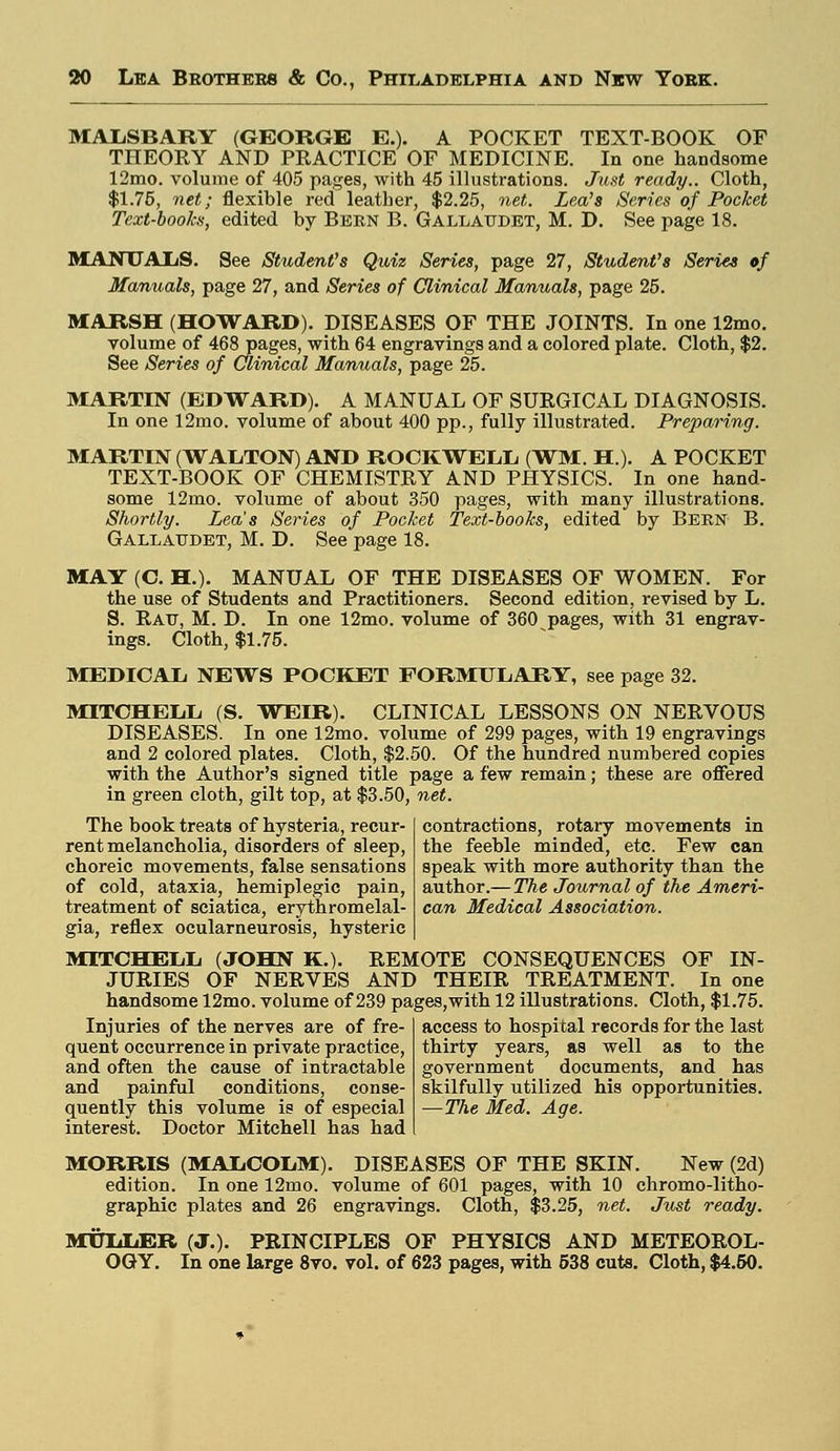 MALSBARY (GEORGE E.). A POCKET TEXT-BOOK OF THEORY AND PRACTICE OF MEDICINE. In one handsome 12mo. volume of 405 pages, with 45 illustrations. Just ready.. Cloth, $1.75, net; flexible red leather, $2.25, net. Lea's Series of Pocket Text-books, edited by Bern B. Gallattdet, M. D. See page 18. MANUALS. See Student's Quiz Series, page 27, Student's Series of Manuals, page 27, and Series of Clinical Manuals, page 25. MARSH (HOWARD). DISEASES OF THE JOINTS. In one 12mo. volume of 468 pages, with 64 engravings and a colored plate. Cloth, $2. See Series of Clinical Manuals, page 25. MARTIN (EDWARD). A MANUAL OF SURGICAL DIAGNOSIS. In one 12mo. volume of about 400 pp., fully illustrated. Preparing. MARTIN (WALTON) AND ROCKWELL (WM. H). A POCKET TEXT-BOOK OF CHEMISTRY AND PHYSICS. In one hand- some 12mo. volume of about 350 pages, with many illustrations. Shortly. Lea's Series of Pocket Text-books, edited by Bern B. Gallattdet, M. D. See page 18. MAY (C. H.). MANUAL OF THE DISEASES OF WOMEN. For the use of Students and Practitioners. Second edition, revised by L. S. Rau, M. D. In one 12mo. volume of 360 pages, with 31 engrav- ings. Cloth, $1.75. MEDICAL NEWS POCKET FORMULARY, see page 32. MITCHELL (S. WEIR). CLINICAL LESSONS ON NERVOUS DISEASES. In one 12mo. volume of 299 pages, with 19 engravings and 2 colored plates. Cloth, $2.50. Of the hundred numbered copies with the Author's signed title page a few remain; these are offered in green cloth, gilt top, at $3.50, net. The book treats of hysteria, recur- rent melancholia, disorders of sleep, choreic movements, false sensations of cold, ataxia, hemiplegic pain, treatment of sciatica, erythromelal- gia, reflex ocularneurosis, hysteric MITCHELL (JOHN K.). REMOTE CONSEQUENCES OF IN- JURIES OF NERVES AND THEIR TREATMENT. In one handsome 12mo. volume of 239 pages,with 12 illustrations. Cloth, $1.75. contractions, rotary movements in the feeble minded, etc. Few can speak with more authority than the author.— The Journal of the Ameri- can Medical Association. Injuries of the nerves are of fre- quent occurrence in private practice, and often the cause of intractable and painful conditions, conse- quently this volume is of especial interest. Doctor Mitchell has had access to hospital records for the last thirty years, as well as to the government documents, and has skilfully utilized his opportunities. —The Med. Age. MORRIS (MALCOLM). DISEASES OF THE SKIN. New (2d) edition. In one 12mo. volume of 601 pages, with 10 chromo-litho- graphic plates and 26 engravings. Cloth, $3.25, net. Just ready. MXTLIiER (J.). PRINCIPLES OF PHYSICS AND METEOROL- OGY. In one large 8vo. vol. of 623 pages, with 538 cuts. Cloth, $4.50.