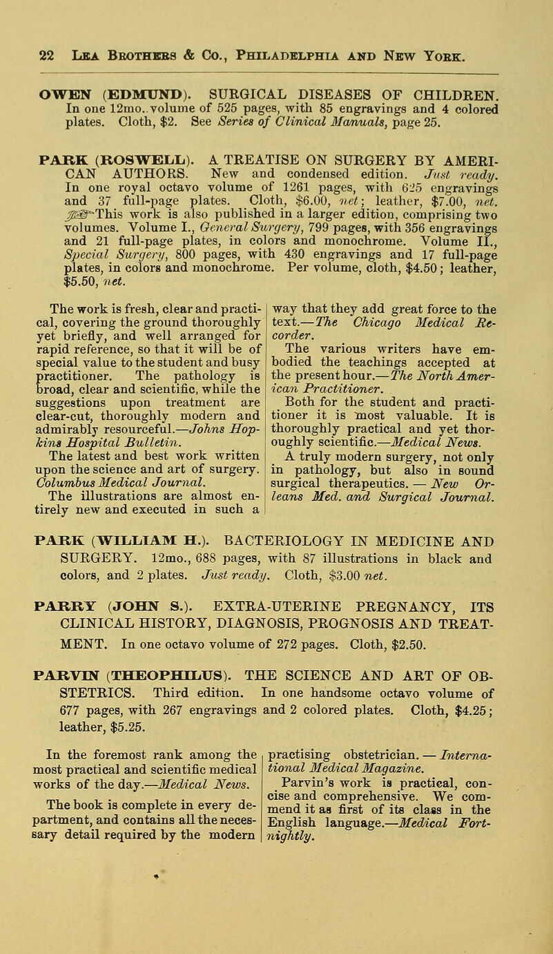 OWEN (EDMUND). SURGICAL DISEASES OF CHILDREN. In one 12mo.. volume of 525 pages, with 85 engravings and 4 colored plates. Cloth, $2. See Series of Clinical Manuals, page 25. PARK (ROSWELL). A TREATISE ON SURGERY BY AMERI- CAN AUTHORS. New and condensed edition. Just ready. In one royal octavo volume of 1261 pages, with 625 engravings and 37 full-page plates. Cloth, $6.00, net; leather, $7.00, net. ^I^This work is also published in a larger edition, comprising two volumes. Volume I., General Surgery, 799 pages, with 356 engravings and 21 full-page plates, in colors and monochrome. Volume II., Special Surgery, 800 pages, with 430 engravings and 17 full-page plates, in colors and monochrome. Per volume, cloth, $4.50; leather, $5.50, net. The work is fresh, clear and practi- cal, covering the ground thoroughly yet briefly, and well arranged for rapid reference, so that it will be of special value to the student and busy practitioner. The pathology is broad, clear and scientific, while the suggestions upon treatment are clear-cut, thoroughly modern and admirably resourceful.—Johns Hop- kins Hospital Bulletin. The latest and best work written upon the science and art of surgery. Columbus Medical Journal. The illustrations are almost en- tirely new and executed in such a way that they add great force to the text.—The Chicago Medical Re- corder. The various writers have em- bodied the teachings accepted at the present hour.—The North Amer- ican Practitioner. Both for the student and practi- tioner it is most valuable. It is thoroughly practical and yet thor- oughly scientific.—Medical News. A truly modern surgery, not only in pathology, but also in sound surgical therapeutics. — New Or- leans Med. and Surgical Journal. PARK (WILLIAM H.). BACTERIOLOGY IN MEDICINE AND SURGERY. 12mo., 688 pages, with 87 illustrations in black and colors, and 2 plates. Just ready. Cloth, $3.00 net. PARRY (JOHN S.). EXTRA-UTERINE PREGNANCY, ITS CLINICAL HISTORY, DIAGNOSIS, PROGNOSIS AND TREAT- MENT. In one octavo volume of 272 pages. Cloth, $2.50. PARVIN (THEOPHDL.US). THE SCIENCE AND ART OF OB- STETRICS. Third edition. In one handsome octavo volume of 677 pages, with 267 engravings and 2 colored plates. Cloth, $4.25; leather, $5.25. In the foremost rank among the most practical and scientific medical works of the day.—Medical News. The book is complete in every de- partment, and contains all the neces- sary detail required by the modern practising obstetrician. — Interna- tional Medical Magazine. Parvin's work is practical, con- cise and comprehensive. We com- mend it as first of its class in the English language.—Medical Fort- nightly.