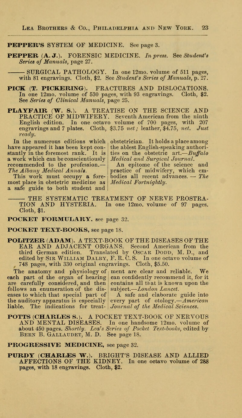 PEPPER'S SYSTEM OF MEDICINE. See page 3. PEPPER (A. J.). FORENSIC MEDICINE. In press. See Student's Series of Manuals, page 27. SURGICAL PATHOLOGY. In one 12mo. volume of 511 pages, with 81 engravings. Cloth, $2. See Student's Series of Manuals,]}. 27. PICK (T. PICKERING). FRACTURES AND DISLOCATIONS. In one 12mo. volume of 530 pages, with 93 engravings. Cloth, $2. See Series of Clinical Manuals, page 25. PLAYFAIR (W. S.). A TREATISE ON THE SCIENCE AND PRACTICE OF MIDWIFERY. Seventh American from the ninth English edition. In one octavo volume of 700 pages, with 207 engravings and 7 plates. Cloth, $3.75 net; leather, $4.75, net. Just ready. obstetrician. It holds a place among the ablest English-speaking authori- ties on the obstetric art.—Buffalo Medical and Surgical Journal. An epitome of the science and practice of midwifery, which em- bodies all recent advances. — The Medical Fortnightly. In the numerous editions which have appeared it has been kept con- stantly in the foremost rank. It is a work which can be conscientiously recommended to the profession.— The Albany Medical Annals. This work must occupy a fore- most place in obstetric medicine as a safe guide to both student and THE SYSTEMATIC TREATMENT OF NERVE PROSTRA- TION AND HYSTERIA. In one 12mo. volume of 97 Cloth, $1. POCKET FORMULARY, see page 32. POCKET TEXT-BOOKS, see page 18. POIilTZER (ADAM). A TEXT-BOOK OF THE DISEASES OF THE EAR AND ADJACENT ORGANS. Second American from the third German edition. Translated by Oscar Dodd, M. D., and edited by Sir William Dalby, F. R. C. S. In one octavo volume of 748 pages, with 330 original engravings. Cloth, $5.50. The anatomy and physiology of ment are clear and reliable. We each part of the organ of hearing are carefully considered, and then follows an enumeration of the dis- eases to which that special part of the auditory apparatus is especially liable. The indications for treat- can confidently recommend it, for it contains all that is known upon the subject.—London Lancet. A safe and elaborate guide into every part of otology.—American Journal of the Medical Sciences. POTTS (CHARLES S.). A POCKET TEXT-BOOK OF NERVOUS AND MENTAL DISEASES. In one handsome 12mo. volume of about 450 pages. Shortly. Lea's Series of Pocket Text-books, edited by Bern B. Gallaudet, M. D. See page 18. PROGRESSIVE MEDICINE, see page 32. PURDY (CHARLES W.). BRIGHT'S DISEASE AND ALLIED AFFECTIONS OF THE KIDNEY. In one octavo volume of 283 pages, with 18 engravings. Cloth, $2.