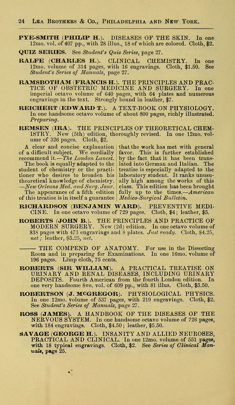 PYE-SMITH (PHILIP H.). DISEASES OF THE SKIN. In one 12mo. vol. of 407 pp., with 28 illus., 18 of which are colored. Cloth, $2. QUIZ SERIES. See Student's Quiz Series, page 27. RALFE (CHARLES H.). CLINICAL CHEMISTRY. In one 12mo. volume of 314 pages, with 16 engravings. Cloth, $1.50. See Student's Series of Manuals, page 27. RAMSBOTHAM (FRANCIS EL). THE PRINCIPLES AND PRAC- TICE OF OBSTETRIC MEDICINE AND SURGERY. In one imperial octavo volume of 640 pages, with 64 plates and numerous engravings in the text. Strongly bound in leather, $7. REICELERT (EDWARD T.). A TEXT-BOOK ON PHYSIOLOGY. In one handsome octavo volume of about 800 pages, richly illustrated. Preparing. REMSEN (IRA). THE PRINCIPLES OF THEORETICAL CHEM- ISTRY. New (5th) edition, thoroughly revised. In one 12mo. vol- ume of 326 pages. Cloth, $2. that the work has met with general favor. This is further established by the fact that it has been trans- lated into German and Italian. The treatise is especially adapted to the laboratory student. It ranks unusu- ally high among the works of this class. This edition has been brought fully up to the times.—American Medico-Surgical Bulletin. A clear and concise explanation of a difficult subject. We cordially recommend it.— The London Lancet. The book is equally adapted to the student of chemistry or the practi- tioner who desires to broaden his theoretical knowledge of chemistry. —New Orleans Med. and Surg. Jour. The appearance of a fifth edition of this treatise is in itself a guarantee RICHARDSON (BENJAMIN WARD). PREVENTIVE MEDI- CINE. In one octavo volume of 729 pages. Cloth, $4; leather, $5. ROBERTS (JOHN B.). THE PRINCIPLES AND PRACTICE OF MODERN SURGERY. New (2d) edition. In one octavo volume of 838 pages with 473 engravings and 8 plates. Just ready. Cloth, $4.25, net; leather, $5.25, net. THE COMPEND OF ANATOMY. For use in the Dissecting Room and in preparing for Examinations. In one 16mo. volume of 196 pages. Limp cloth, 75 cents. ROBERTS (SER WILLIAM). A PRACTICAL TREATISE ON URINARY AND RENAL DISEASES, INCLUDING URINARY DEPOSITS. Fourth American from the fourth London edition. In one very handsome 8vo. vol. of 609 pp., with 81 illus. Cloth, $3.50. ROBERTSON (J. MCGREGOR). PHYSIOLOGICAL PHYSICS. In one 12mo. volume of 537 pages, with 219 engravings. Cloth, $2. See Student's Series of Manuals, page 27. ROSS (JAMES). A HANDBOOK OF THE DISEASES OF THE NERVOUS SYSTEM. In one handsome octavo volume of 726 pages, with 184 engravings. Cloth, $4.50; leather, $5.50. SAVAGE (GEORGE EL). INSANITY AND ALLIED NEUROSES, PRACTICAL AND CLINICAL. In one 12mo. volume of 551 pages, with 18 typical engravings. Cloth, $2. See Series of Qlvrvical Man- uali, page 25.