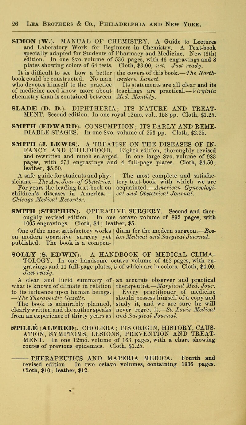 SIMON (W.). MANUAL OF CHEMISTRY. A Guide to Lectures and Laboratory Work for Beginners in Chemistry. A Text-book specially adapted for Students of Pharmacy and Medicine. New (6th) edition. In one 8vo. volume of 536 pages, with 46 engravings and 8 plates showing colors of 64 tests. Cloth, $3.00, net. Just ready. It is difficult to see how a better book could be constructed. No man who devotes himself to the practice of medicine need know more about chemistry than is contained between the covers of this book.— The North- western Lancet. Its statements are all clear and its teachings are practical.— Virginia Med. Monthly. The most complete and satisfac- tory text-book ,with which we are acquainted.—American Gynecologi- cal and Obstetrical Journal. SliADE (D. D.). DIPHTHERIA; ITS NATURE AND TREAT- MENT. Second edition. In one royal 12mo. vol., 158 pp. Cloth, $1.25. SMITH (EDWARD). CONSUMPTION; ITS EARLY AND REME- DIABLE STAGES. In one 8vo. volume of 253 pp. Cloth, $2.25. SMITH (J. LEWIS). A TREATISE ON THE DISEASES OF IN- FANCY AND CHILDHOOD. Eighth edition, thoroughly revised and rewritten and much enlarged. In one large 8vo. volume of 983 pages, with 273 engravings and 4 full-page plates. Cloth, $4.50; leather, $5.50. A safe guide for students and phy- sicians.—The Am. Jour, of Obstetrics. For years the leading text-book on children's diseases in America.— Chicago Medical Recorder. SMITH (STEPHEN). OPERATIVE SURGERY. Second and thor- oughly revised edition. In one octavo volume of 892 pages, with 1005 engravings. Cloth, $4 ; leather, $5. One of the most satisfactory works | dium for the modern surgeon.—Bos- on modern operative surgery yet J ton Medical and Surgical Journal. published. The book is a compen- | SOLLY (S. EDWIN). A HANDBOOK OF MEDICAL CLIMA- TOLOGY. In one handsome octavo volume of 462 pages, with en- gravings and 11 full-page plates, 5 of which are in colors. Cloth, $4.00. Just ready. A clear and lucid summary of; an accurate observer and practical what is known of climate in relation j therapeutist.—Maryland Med. Jour. to its influence upon human beings. Every practitioner of medicine — The Therapeutic Gazette. | should possess himself of a copy and The book is admirably planned, ' study it, and we are sure he will clearly written,and the author speaks never regret it.—St. Louis Medical from an experience of thirty years as | and Surgical Journal. STDLLE (ALFRED). CHOLERA; ITS ORIGIN, HISTORY, CAUS- ATION, SYMPTOMS, LESIONS, PREVENTION AND TREAT- MENT. In one 12mo. volume of 163 pages, with a chart showing routes of previous epidemics. Cloth, $1.25. THERAPEUTICS AND MATERIA MEDICA. Fourth and revised edition. In two octavo volumes, containing 1936 pages. Cloth, $10; leather, $12.