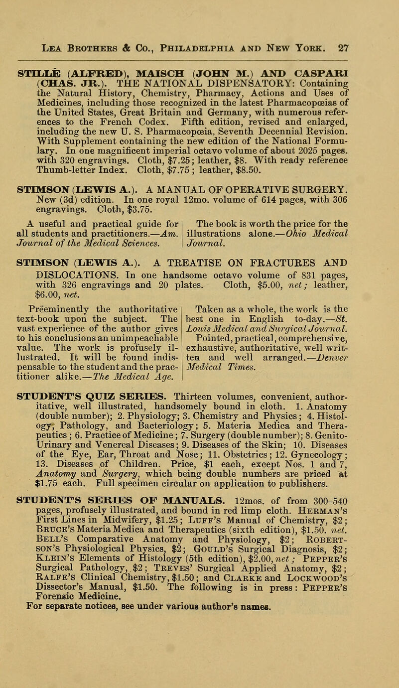 STTLLE (ALFRED), MAISCH (JOHN M.) AND CASPAR! (CHAS. JR.). THE NATIONAL DISPENSATORY: Containing the Natural History, Chemistry, Pharmacy, Actions and Uses of Medicines, including those recognized in the latest Pharmacopoeias of the United States, Great Britain and Germany, with numerous refer- ences to the French Codex. Fifth edition, revised and enlarged, including the new U. S. Pharmacopoeia, Seventh Decennial Revision. With Supplement containing the new edition of the National Formu- lary. In one magnificent imperial octavo volume of about 2025 pages, with 320 engravings. Cloth, $7.25; leather, $8. With ready reference Thumb-letter Index. Cloth, $7.75 ; leather, $8.50. STEMSON (LEWIS A.). A MANUAL OF OPERATIVE SURGERY. New (3d) edition. In one royal 12mo. volume of 614 pages, with 306 engravings. Cloth, $3.75. A useful and practical guide for all students and practitioners.—Am. Journal of the Medical Sciences. The book is worth the price for the illustrations alone.—Ohio Medical Journal. STIMSON (LEWIS A.). A TREATISE ON FRACTURES AND DISLOCATIONS. In one handsome octavo volume of 831 pages, with 326 engravings and 20 plates. Cloth, $5.00, net; leather, $6.00, net. Preeminently the authoritative text-book upon the subject. The vast experience of the author gives to his conclusions an unimpeachable value. The work is profusely il- lustrated. It will be found indis- pensable to the student and the prac- titioner alike.—The Medical Age. Taken as a whole, the work is the best one in English to-day.—St. Louis Medical and Surgical Journal. Pointed, practical, comprehensive, exhaustive, authoritative, well writ- ten and well arranged.—Denver Medical Times. STUDENT'S QUIZ SERIES. Thirteen volumes, convenient, author- itative, well illustrated, handsomely bound in cloth. 1. Anatomy (double number); 2. Physiology; 3. Chemistry and Physics; 4.Histol- ogy, Pathology, and Bacteriology; 5. Materia Medica and Thera- peutics ; 6. Practice of Medicine; 7. Surgery (double number); 8. Genito- urinary and Venereal Diseases; 9. Diseases of the Skin; 10. Diseases of the Eye, Ear, Throat and Nose; 11. Obstetrics; 12. Gynecology; 13. Diseases ,of Children. Price, $1 each, except Nos. 1 and 7, Anatomy and Surgery, which being double numbers are priced at $1.75 each. Full specimen circular on application to publishers. STUDENT'S SERIES OF MANUALS. 12mos. of from 300-540 pages, profusely illustrated, and bound in red limp cloth. Herman's First Lines in Midwifery, $1.25; Luff's Manual of Chemistry, $2; Bruce's Materia Medica and Therapeutics (sixth edition), $1.50. net. Bell's Comparative Anatomy and Physiology, $2; Robert- son's Physiological Physics, $2; Gould's Surgical Diagnosis, $2; Klein's Elements of Histology (5th edition), $2.00,net; Pepper's Surgical Pathology, $2; Treves' Surgical Applied Anatomy, $2; Ralfe's Clinical Chemistry, $1.50; and Clarke and Lockwood's Dissector's Manual, $1.50. The following is in press: Pepper's Forensic Medicine. For separate notices, see under various author's names.