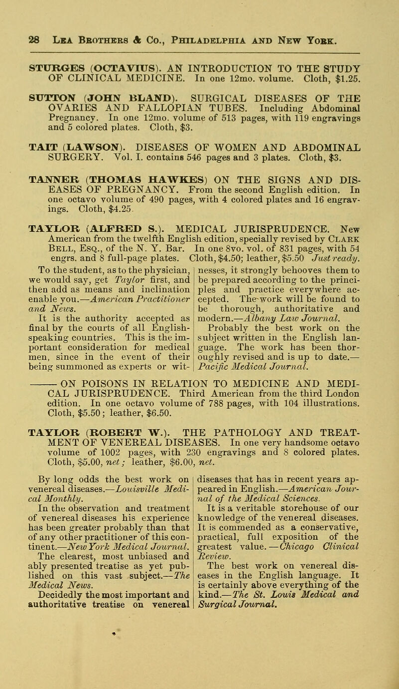 STURGES (OCTAV1TJS). AN INTRODUCTION TO THE STUDY OF CLINICAL MEDICINE. In one 12mo. volume. Cloth, $1.25. SUTTON (JOHN BLAND). SURGICAL DISEASES OF THE OVARIES AND FALLOPIAN TUBES. Including Abdominal Pregnancy. In one 12mo. volume of 513 pages, with 119 engravings and 5 colored plates. Cloth, $3. TAIT (LAWSON). DISEASES OF WOMEN AND ABDOMINAL SURGERY. Vol. I. contains 546 pages and 3 plates. Cloth, $3. TANNER (THOMAS HAWKES) ON THE SIGNS AND DIS- EASES OF PREGNANCY. From the second English edition. In one octavo volume of 490 pages, with 4 colored plates and 16 engrav- ings. Cloth, $4.25. TAYLOR (ALFRED S.). MEDICAL JURISPRUDENCE. New American from the twelfth English edition, specially revised by Clark Bell, Esq., of the N. Y. Bar. In one 8vo. vol. of 831 pages, with 54 engrs. and 8 full-page plates. Cloth, $4.50; leather, $5.50 Just ready. To the student, as to the physician, we would say, get Taylor first, and then add as means and inclination enable you.—American Practitioner and News. It is the authority accepted as final by the courts of all English- speaking countries. This is the im- portant consideration for medical men, since in the event of their being summoned as experts or wit- nesses, it strongly behooves them to be prepared according to the princi- ples and practice everywhere ac- cepted. ThVwork will be found to be thorough, authoritative and modern.—Albany Laiu Journal. Probably the best work on the subject written in the English lan- guage. The work has been thor- oughly revised and is up to date.— Pacific Medical Journal. ON POISONS IN RELATION TO MEDICINE AND MEDI- CAL JURISPRUDENCE. Third American from the third London edition. In one octavo volume of 788 pages, with 104 illustrations. Cloth, $5.50; leather, $6.50. TAYLOR (ROBERT W.). THE PATHOLOGY AND TREAT- MENT OF VENEREAL DISEASES. In one very handsome octavo volume of 1002 pages, with 230 engravings and S colored plates. Cloth, $5.00, net; leather, $6.00, net. By long odds the best work on venereal diseases.—Louisville Medi- cal Monthly. In the observation and treatment of venereal diseases his experience has been greater probably than that of any other practitioner of this con- tinent.—New York Medical Journal. The clearest, most unbiased and ably presented treatise as yet pub- lished on this vast subject.—The Medical News. Decidedly the most important and authoritative treatise on venereal diseases that has in recent years ap- peared in English.—American Jour- nal of the Medical Sciences. It is a veritable storehouse of our knowledge of the venereal diseases. It is commended as a conservative, practical, full exposition of the greatest value. —Chicago Clinical Review. The best work on venereal dis- eases in the English language. It is certainly above everything of the kind.—The St. Louis Medical and Surgical Journal.