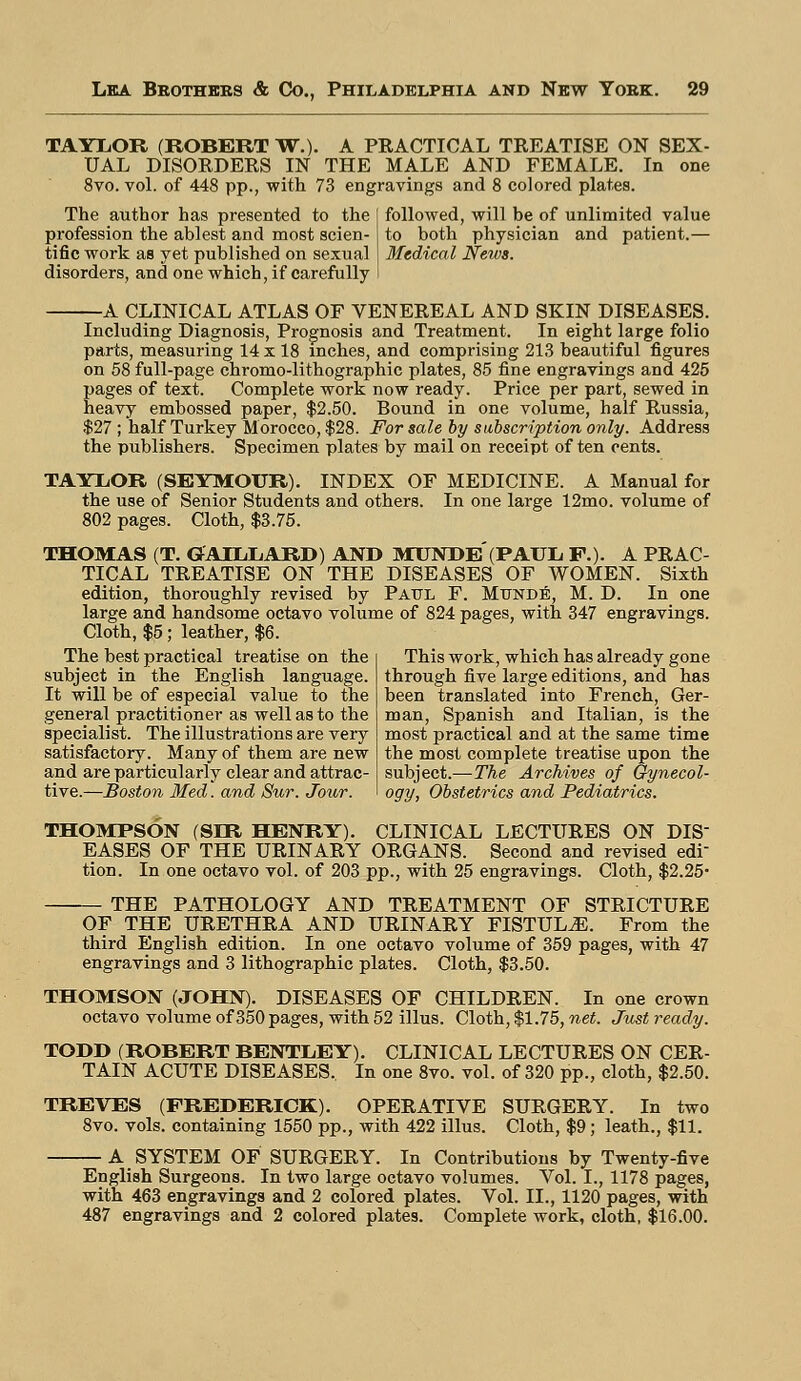 TAYLOR (ROBERT W.). A PRACTICAL TREATISE ON SEX- UAL DISORDERS IN THE MALE AND FEMALE. In one 8vo. vol. of 448 pp., with 73 engravings and 8 colored plates. The author has presented to the profession the ablest and most scien- tific work as yet published on sexual disorders, and one which, if carefully followed, will be of unlimited value to both physician and patient.— Medical News. A CLINICAL ATLAS OF VENEREAL AND SKIN DISEASES. Including Diagnosis, Prognosis and Treatment. In eight large folio parts, measuring 14 x 18 inches, and comprising 213 beautiful figures on 58 full-page chromo-lithographic plates, 85 fine engravings and 425 pages of text. Complete work now ready. Price per part, sewed in heavy embossed paper, $2.50. Bound in one volume, half Russia, $27 ; half Turkey Morocco, $28. For sale by subscription only. Address the publishers. Specimen plates by mail on receipt often cents. TAYliOR (SEYMOUR). INDEX OF MEDICINE. A Manual for the use of Senior Students and others. In one large 12mo. volume of 802 pages. Cloth, $3.75. THOMAS (T. GAELLARD) AND MUNDE(PAULi F.). A PRAC- TICAL TREATISE ON THE DISEASES OF WOMEN. Sixth edition, thoroughly revised by Paul F. Mtjnde, M. D. In one large and handsome octavo volume of 824 pages, with 347 engravings. Cloth, $5; leather, $6. The best practical treatise on the subject in the English language. It will be of especial value to the general practitioner as well as to the specialist. The illustrations are very satisfactory. Many of them are new and are particularly clear and attrac- tive.—Boston Med. and Sur. Jour. This work, which has already gone through five large editions, and has been translated into French, Ger- man, Spanish and Italian, is the most practical and at the same time the most complete treatise upon the subject.—The Archives of Gynecol- ogy, Obstetrics and Pediatrics. THOMPSON (SIR HENRY). CLINICAL LECTURES ON DIS- EASES OF THE URINARY ORGANS. Second and revised edi- tion. In one octavo vol. of 203 pp., with 25 engravings. Cloth, $2.25- THE PATHOLOGY AND TREATMENT OF STRICTURE OF THE URETHRA AND URINARY FISTULA. From the third English edition. In one octavo volume of 359 pages, with 47 engravings and 3 lithographic plates. Cloth, $3.50. THOMSON (JOHN). DISEASES OF CHILDREN. In one crown octavo volume of 350 pages, with 52 illus. Cloth, $1.75, net. Just ready. TODD (ROBERT BENTLEY). CLINICAL LECTURES ON CER- TAIN ACUTE DISEASES.. In one 8vo. vol. of 320 pp., cloth, $2.50. TREVES (FREDERICK). OPERATIVE SURGERY. In two 8vo. vols, containing 1550 pp., with 422 illus. Cloth, $9; leath., $11. A SYSTEM OF SURGERY. In Contributions by Twenty-five English Surgeons. In two large octavo volumes. Vol. I., 1178 pages, with 463 engravings and 2 colored plates. Vol. II., 1120 pages, with 487 engravings and 2 colored plates. Complete work, cloth, $16.00.