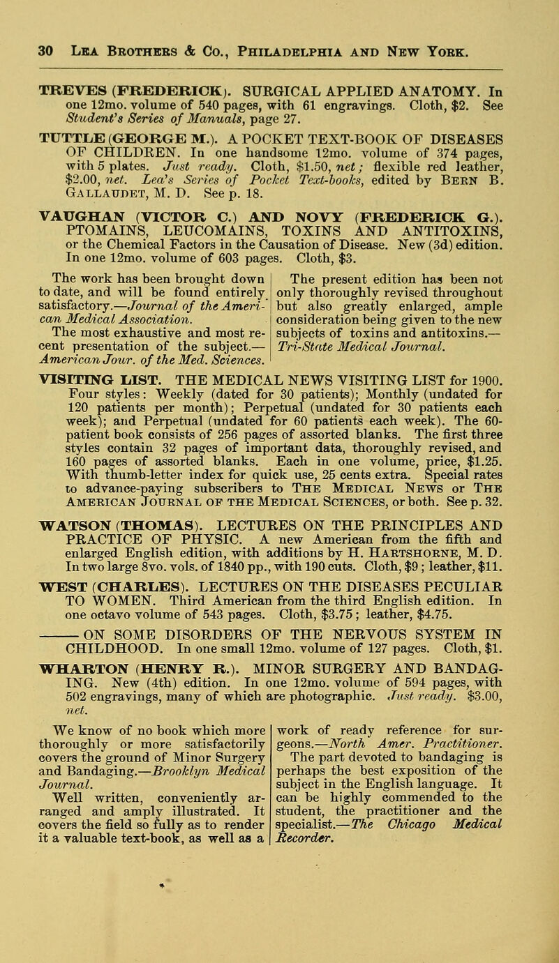 TREVES (FREDERICK). SURGICAL APPLIED ANATOMY. In one 12mo. volume of 540 pages, with 61 engravings. Cloth, $2. See Student's Series of Manuals, page 27. TUTTLE (GEORGE M.). A POCKET TEXT-BOOK OF DISEASES OF CHILDREN. In one handsome 12mo. volume of 374 pages, with 5 plates. Just ready. Cloth, $1.50, net; flexible red leather, $2.00, net. Lea's Serves of Pocket Text-books, edited by Bern B. Gallaudet, M. D. See p. 18. VAUGHAN (VICTOR C.) AND NOW (FREDERICK G.). PTOMAINS, LEUCOMAINS, TOXINS AND ANTITOXINS, or the Chemical Factors in the Causation of Disease. New (3d) edition. In one 12mo. volume of 603 pages. Cloth, $3. The work has been brought down to date, and will be found entirely satisfactory.—Journal of the Ameri- can Medical Association. The most exhaustive and most re- The present edition has been not only thoroughly revised throughout but also greatly enlarged, ample consideration being given to the new subjects of toxins and antitoxins.— Tri-State Medical Journal. cent presentation of the subject.— American Jour, of the Med. Sciences. VISITING MST. THE MEDICAL NEWS VISITING LIST for 1900. Four styles: Weekly (dated for 30 patients); Monthly (undated for 120 patients per month); Perpetual (undated for 30 patients each week); and Perpetual (undated for 60 patients each week). The 60- patient book consists of 256 pages of assorted blanks. The first three styles contain 32 pages of important data, thoroughly revised, and 160 pages of assorted blanks. Each in one volume, price, $1.25. With thumb-letter index for quick use, 25 cents extra. Special rates to advance-paying subscribers to The Medical News or The American Journal of the Medical Sciences, or both. Seep. 32. WATSON (THOMAS). LECTURES ON THE PRINCIPLES AND PRACTICE OF PHYSIC. A new American from the fifth and enlarged English edition, with additions by H. Hartshorne, M. D. In two large 8vo. vols, of 1840 pp., with 190 cuts. Cloth, $9; leather, $11. WEST (CHARL.ES). LECTURES ON THE DISEASES PECULIAR TO WOMEN. Third American from the third English edition. In one octavo volume of 543 pages. Cloth, $3.75; leather, $4.75. ON SOME DISORDERS OF THE NERVOUS SYSTEM IN CHILDHOOD. In one small 12mo. volume of 127 pages. Cloth, $1. WHARTON (HENRY R). MINOR SURGERY AND BANDAG- ING. New (4th) edition. In one 12mo. volume of 594 pages, with 502 engravings, many of which are photographic. Just ready. $3.00, net. We know of no book which more thoroughly or more satisfactorily covers the ground of Minor Surgery and Bandaging.—Brooklyn Medical Journal. Well written, conveniently ar- ranged and amply illustrated. It covers the field so fully as to render it a valuable text-book, as well as a work of ready reference for sur- geons.— Worth Amcr. Practitioner. The part devoted to bandaging is perhaps the best exposition of the subject in the English language. It can be highly commended to the student, the practitioner and the specialist.—The Chicago Medical Recorder.