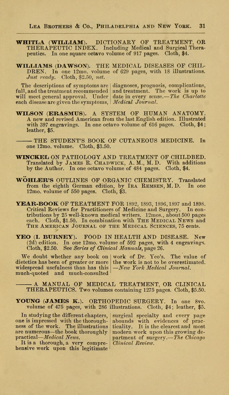 WHITLA (WILLIAM). DICTIONARY OF TREATMENT, OR THERAPEUTIC INDEX. Including Medical and Surgical Thera- peutics. In one square octavo volume of 917 pages. Cloth, $4. WILLIAMS (DAWSON). THE MEDICAL DISEASES OF CHIL- DREN. In one 12mo. volume of 629 pages, with 18 illustrations. Just ready. Cloth, $2.50, net. The descriptions of symptoms are I diagnoses, prognosis, complications, full, and the treatment recommended I and treatment. The work is up to will meet general approval. Under I date in every sense.—The Charlotte each disease are given the symptoms, I Medical Journal. WILSON (ERASMUS). A SYSTEM OF HUMAN ANATOMY. A new and revised American from the last English edition. Illustrated with 397 engravings. In one octavo volume of 616 pages. Cloth, $4 ; leather, $5. THE STUDENT'S BOOK OF CUTANEOUS MEDICINE. In one 12mo. volume. Cloth, $3.50. WINCKBL ON PATHOLOGY AND TREATMENT OF CHILDBED. Translated by James R. Chadwick, A. M., M. D. With additions by the Author. In one octavo volume of 484 pages. Cloth, $4. WOHLER'S OUTLINES OF ORGANIC CHEMISTRY. Translated from the eighth German edition, by Ira Remsen, M. D. In one 12mo. volume of 550 pages. Cloth, $3. YEAR-BOOK OF TREATMENT FOR 1892, 1893, 1896,1897 and 1898. Critical Reviews for Practitioners of Medicine and Surgery. In con- tributions by 25 well-known medical writers. 12mos., about 500 pages each. Cloth, $1.50. In combination with The Medical News and The American Journal op the Medical Sciences, 75 cents. YEO (I. BURNEY). FOOD IN HEALTH AND DISEASE. New (2d) edition. In one 12mo. volume of 592 pages, with 4 engravings. Cloth, $2.50. See Series of Clinical Manuals, page 26. We doubt whether any book on dietetics has been of greater or more widespread usefulness than has this much-quoted and much-consulted work of Dr. Yeo's. The value of the work is not to be overestimated. —New York Medical Journal. A MANUAL OF MEDICAL TREATMENT, OR CLINICAL THERAPEUTICS. Two volumes containing 1275 pages. Cloth, $5.50. YOUNG (JAMES K.). ORTHOPEDIC SURGERY. In one 8vo. volume of 475 pages, with, 286 illustrations. Cloth, $4; leather, $5. In studying the different chapters, one is impressed with the thorough- ness of the work. The illustrations surgical specialty and every page abounds with evidences of prac- ticality. It is the clearest and most are numerous—the book thoroughly I modern work upon this growing de- practical—Medical Nexos. \ partment of surgery.— The Chicago It is a thorough, a very compre- I Clinical Review. hensive work upon this legitimate '