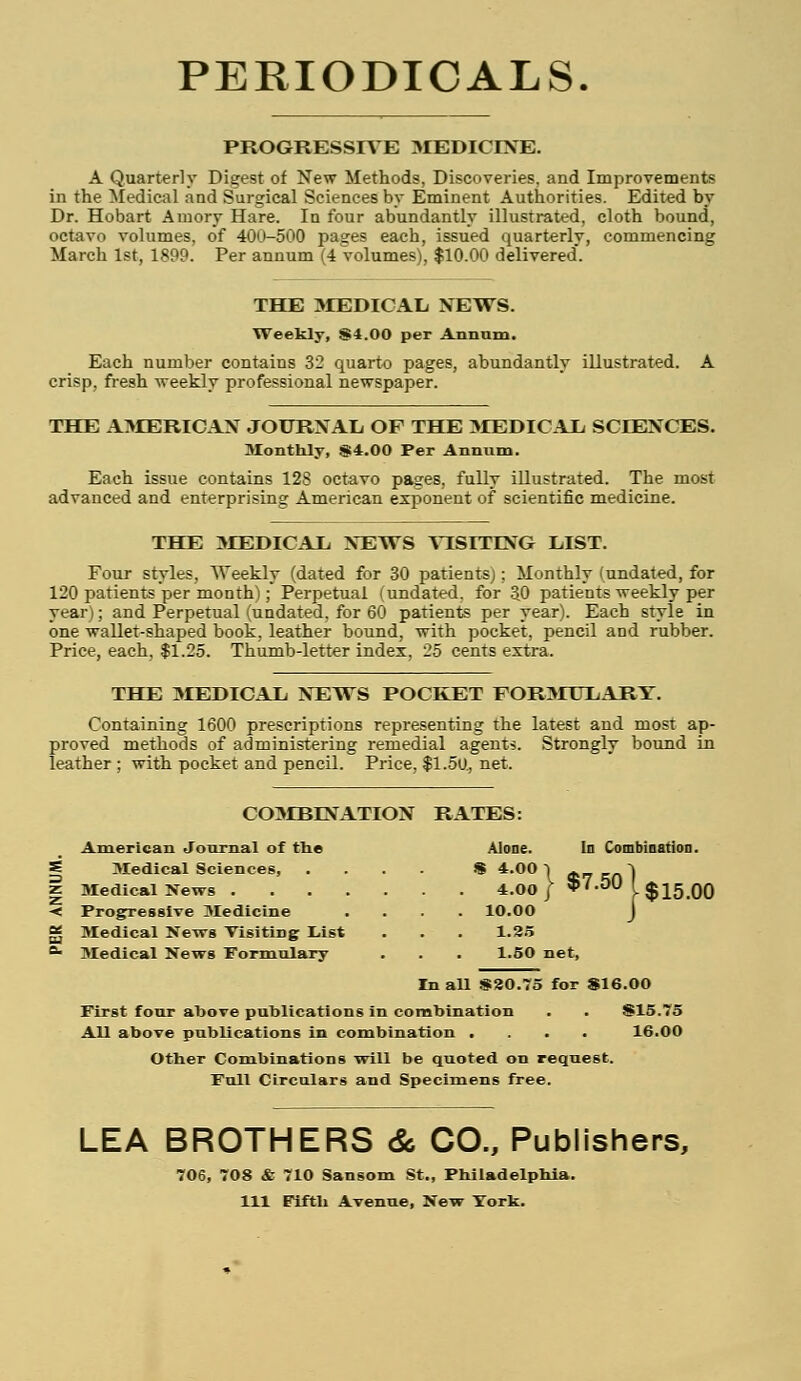 PERIODICALS. PROGRESSIVE MEDICINE. A Quarterly Digest of New Methods, Discoveries, and Improvements in the Medical and Surgical Sciences by Eminent Authorities. Edited by Dr. Hobart Amory Hare. In four abundantly illustrated, cloth bound, octavo volumes, of 400-500 pages each, issued quarterly, commencing March 1st, 1899. Per annum (4 volumes), $10.00 delivered. THE MEDICAL NEWS. Weekly, S4.00 per Annum. Each number contains 32 quarto pages, abundantly illustrated. crisp, fresh weekly professional newspaper. THE AMERICAN JOURNAL OF THE MEDICAL SCIENCES. Monthly, S4.00 Per Annum. Each issue contains 128 octavo pages, fully illustrated. The most advanced and enterprising American exponent of scientific medicine. THE MEDICAL NEWS VISITING LIST. Four styles, Weekly (dated for 30 patientsj; Monthly (undated, for 120 patients per monthl; Perpetual (undated, for 30 patients weekly per year); and Perpetual (undated, for 60 patients per year). Each style in one wallet-shaped book, leather bound, with pocket, pencil and rubber. Price, each, $1.25. Thumb-letter index, 25 cents extra. THE MEDICAL NEWS POCKET FORMULARY. Containing 1600 prescriptions representing the latest and most ap- proved methods of administering remedial agents. Strongly bound in leather; with pocket and pencil. Price, $1.50, net. In Combination. $7.50 COMBINATION RATES: American Journal of the Alone. Medical Sciences, . * 4.00-1 4.00 / * Progressive Medicine . 10.00 Medical News Visiting List 1.25 Medical News Formulary 1.50 net, $15.00 In all $20.75 for S16.00 First four above publications in combination . . S15.75 All above publications in combination .... Other Combinations will be quoted on request. Full Circulars and Specimens free. 16.00 LEA BROTHERS & CO., Publishers, 706, 708 & 710 Sansom St., Philadelphia. Ill Fifth Avenue, New York.